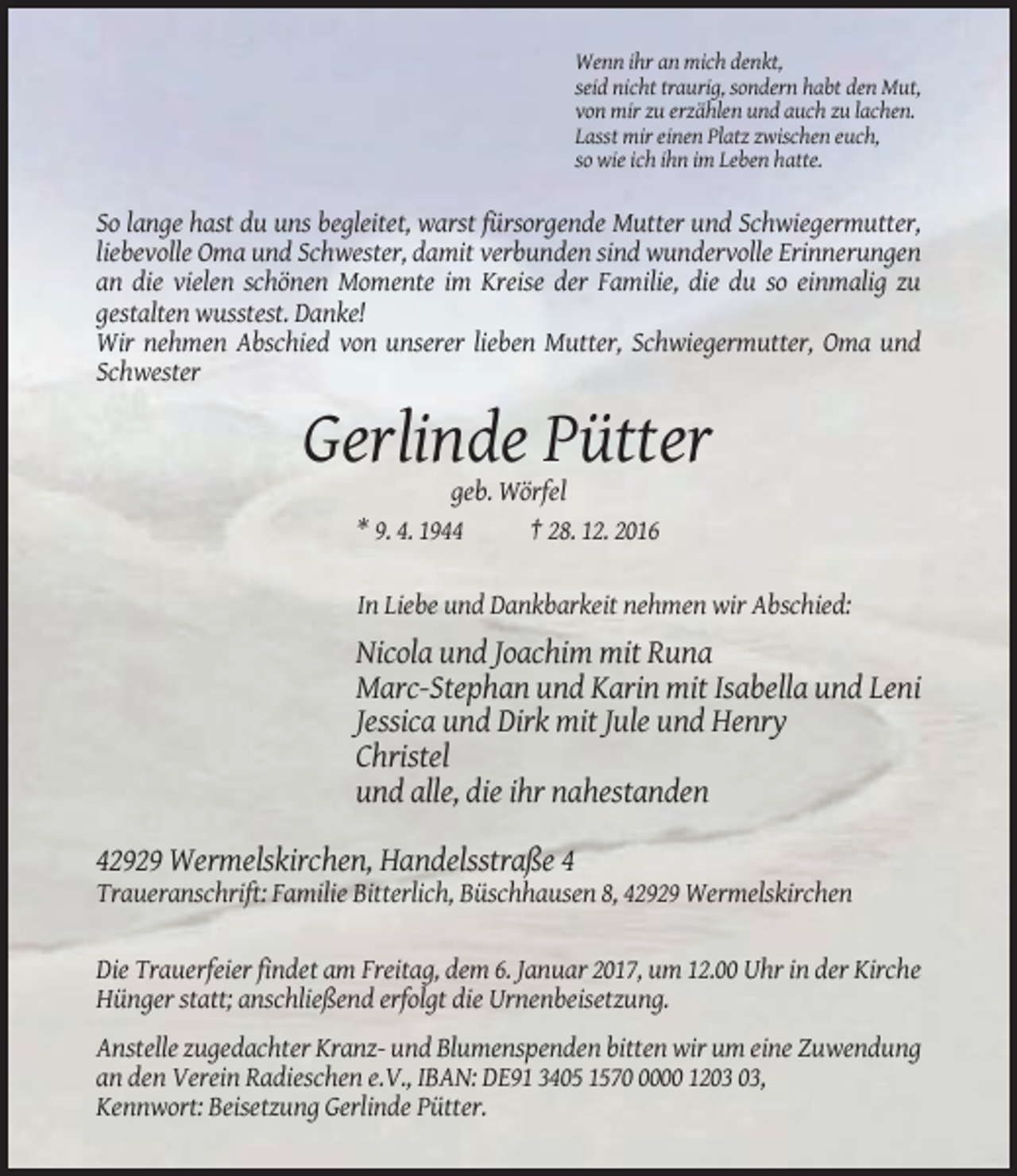 <p>Wenn ihr an mich denkt,<br />seid nicht traurig, sondern habt den Mut,<br />von mir zu erzählen und auch zu lachen.<br />Lasst mir einen Platz zwischen euch,<br />so wie ich ihn im Leben hatte.</p><p>So lange hast du uns begleitet, warst fürsorgende Mutter und Schwiegermutter,<br />liebevolle Oma und Schwester, damit verbunden sind wundervolle Erinnerungen<br />an die vielen schönen Momente im Kreise der Familie, die du so einmalig zu<br />gestalten wusstest. Danke!<br />Wir nehmen Abschied von unserer lieben Mutter, Schwiegermutter, Oma und<br />Schwester</p><p>Gerlinde Pütter<br />geb. Wörfel<br />* 9. 4. 1944<br />† 28. 12. 2016<br />In Liebe und Dankbarkeit nehmen wir Abschied:</p><p>Nicola und Joachim mit Runa<br />Marc-Stephan und Karin mit Isabella und Leni<br />Jessica und Dirk mit Jule und Henry<br />Christel<br />und alle, die ihr nahestanden<br />42929 Wermelskirchen, Handelsstraße 4<br />Traueranschrift: Familie Bitterlich, Büschhausen 8, 42929 Wermelskirchen</p><p>Die Trauerfeier findet am Freitag, dem 6. Januar 2017, um 12.00 Uhr in der Kirche<br />Hünger statt; anschließend erfolgt die Urnenbeisetzung.<br />Anstelle zugedachter Kranz- und Blumenspenden bitten wir um eine Zuwendung<br />an den Verein Radieschen e.V., IBAN: DE91 3405 157000 12,<br />Kennwort: Beisetzung Gerlinde Pütter.</p>