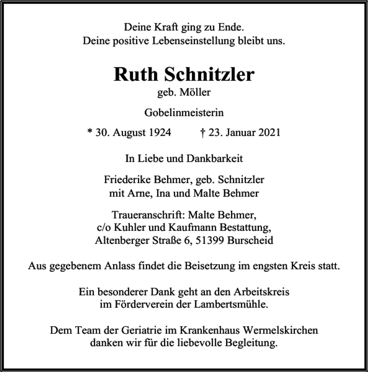 <p>Deine Kraft ging zu Ende.<br />Deine positive Lebenseinstellung bleibt uns.</p><p>Ruth Schnitzler<br />geb. Möller</p><p>Gobelinmeisterin<br />* 30. August 1924</p><p>† 23. Januar 2021</p><p>In Liebe und Dankbarkeit<br />Friederike Behmer, geb. Schnitzler<br />mit Arne, Ina und Malte Behmer<br />Traueranschrift: Malte Behmer,<br />c/o Kuhler und Kaufmann Bestattung,<br />Altenberger Straße 6, 51399 Burscheid<br />Aus gegebenem Anlass findet die Beisetzung im engsten Kreis statt.<br />Ein besonderer Dank geht an den Arbeitskreis<br />im Förderverein der Lambertsmühle.<br />Dem Team der Geriatrie im Krankenhaus Wermelskirchen<br />danken wir für die liebevolle Begleitung.</p>