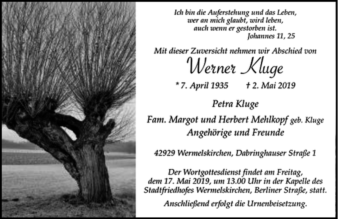 <p>Ich bin die Auferstehung und das Leben,<br />wer an mich glaubt, wird leben,<br />auch wenn er gestorben ist.<br />Johannes 11, 25</p><p>Mit dieser Zuversicht nehmen wir Abschied von</p><p>Werner Kluge</p><p>* 7. April 1935</p><p>† 2. Mai 2019</p><p>Petra Kluge<br />Fam. Margot und Herbert Mehlkopf geb. Kluge<br />Angehörige und Freunde<br />42929 Wermelskirchen, Dabringhauser Straße 1<br />Der Wortgottesdienst findet am Freitag,<br />dem 17. Mai 2019, um 13.00 Uhr in der Kapelle des<br />Stadtfriedhofes Wermelskirchen, Berliner Straße, statt.<br />Anschließend erfolgt die Urnenbeisetzung.</p>