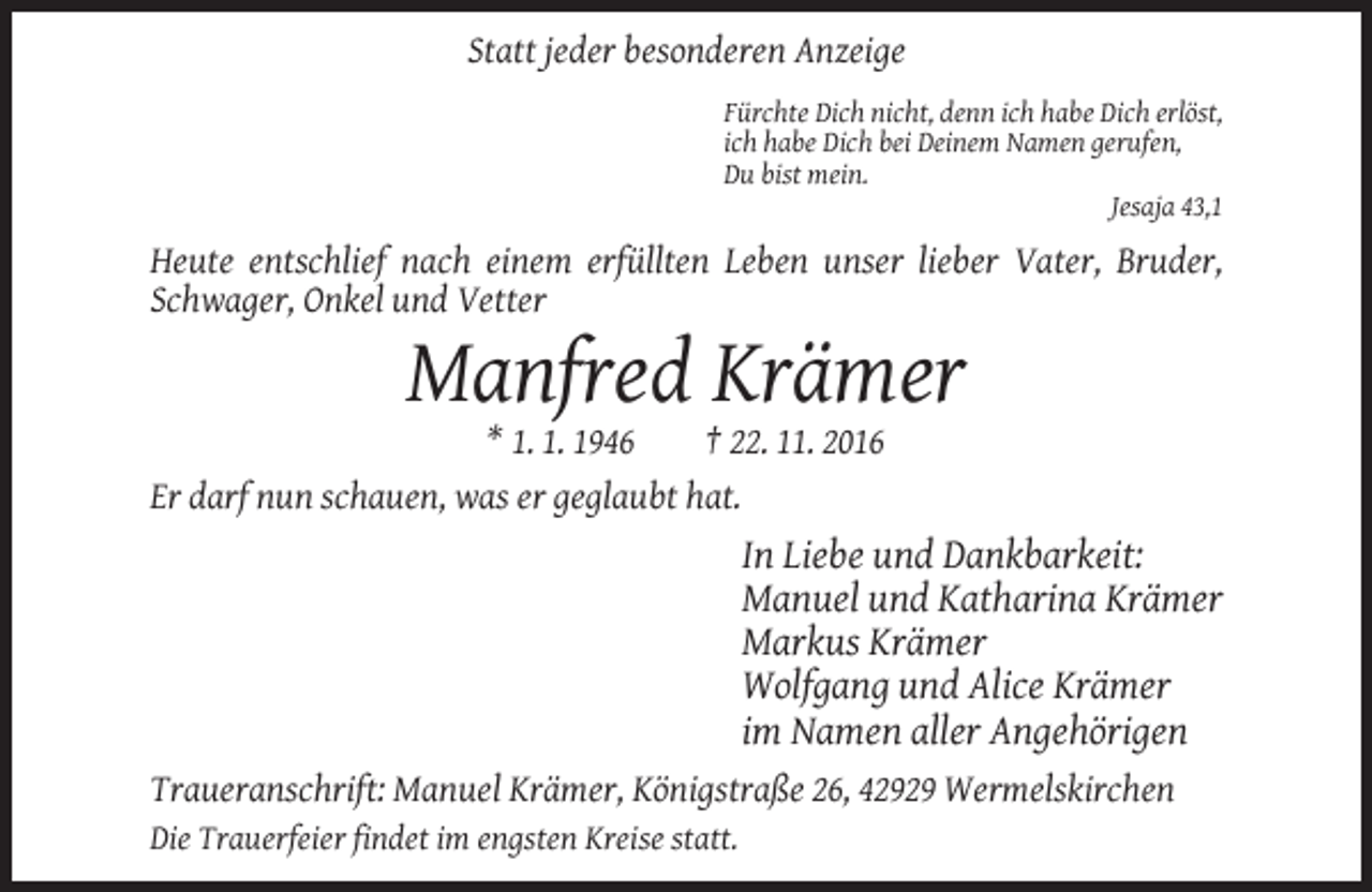 <p>Statt jeder besonderen Anzeige<br />Fürchte Dich nicht, denn ich habe Dich erlöst,<br />ich habe Dich bei Deinem Namen gerufen,<br />Du bist mein.<br />Jesaja 43,1</p><p>Heute entschlief nach einem erfüllten Leben unser lieber Vater, Bruder,<br />Schwager, Onkel und Vetter</p><p>Manfred Krämer<br />* 1. 1. 1946<br />† 22. 11. 2016<br />Er darf nun schauen, was er geglaubt hat.</p><p>In Liebe und Dankbarkeit:<br />Manuel und Katharina Krämer<br />Markus Krämer<br />Wolfgang und Alice Krämer<br />im Namen aller Angehörigen<br />Traueranschrift: Manuel Krämer, Königstraße 26, 42929 Wermelskirchen<br />Die Trauerfeier findet im engsten Kreise statt.</p>