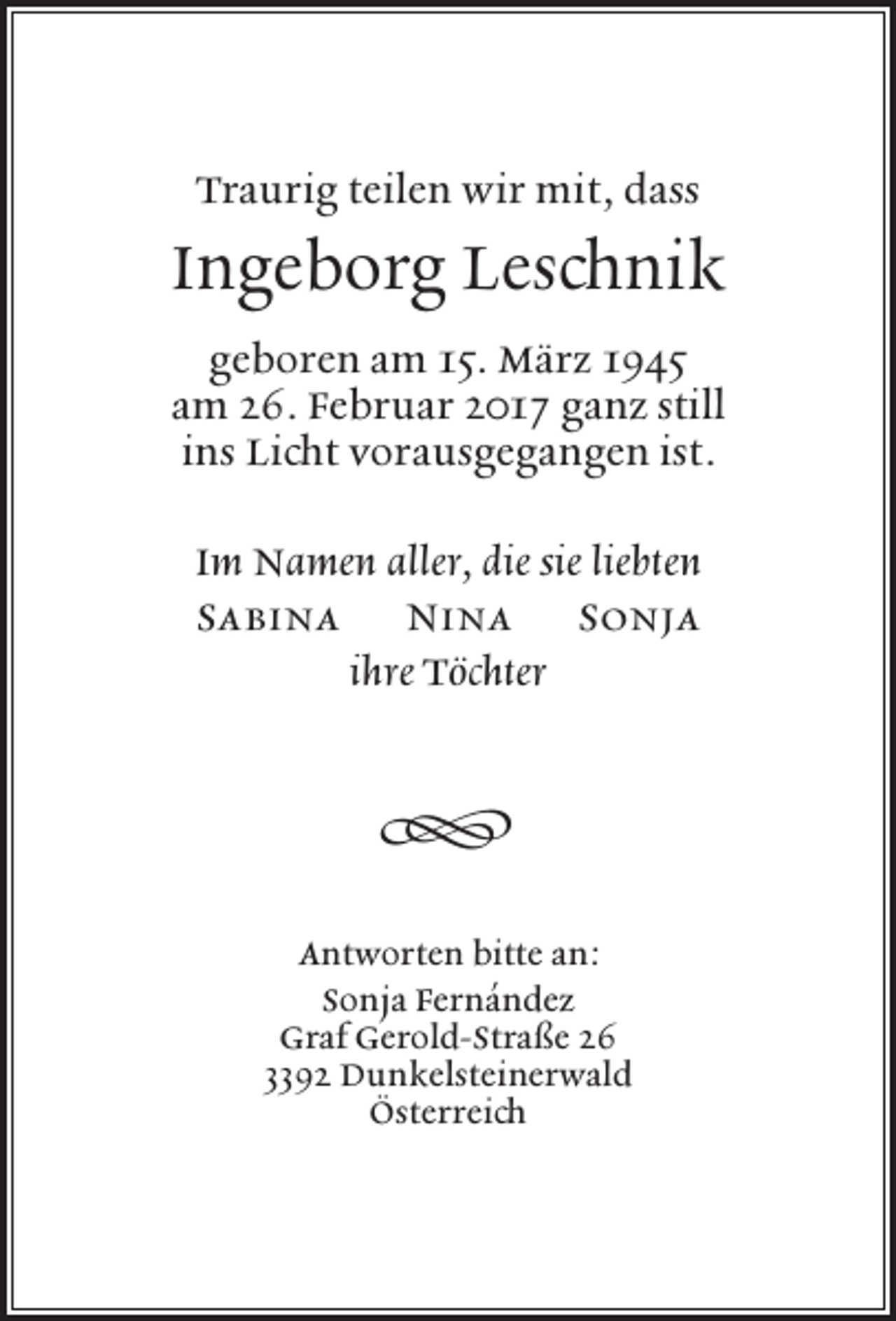 <p>Traurig teilen wir mit, dass</p><p>Ingeborg Leschnik<br />geboren am 15. März 1945<br />am 26. Februar 2017 ganz still<br />ins Licht vorausgegangen ist.<br />Im Namen aller, die sie liebten<br />Sabina Nina Sonja<br />ihre Töchter</p><p>�<br />Antworten bitte an:<br />Sonja Fernández<br />Graf Gerold-Straße 26<br />3392 Dunkelsteinerwald<br />Österreich</p>
