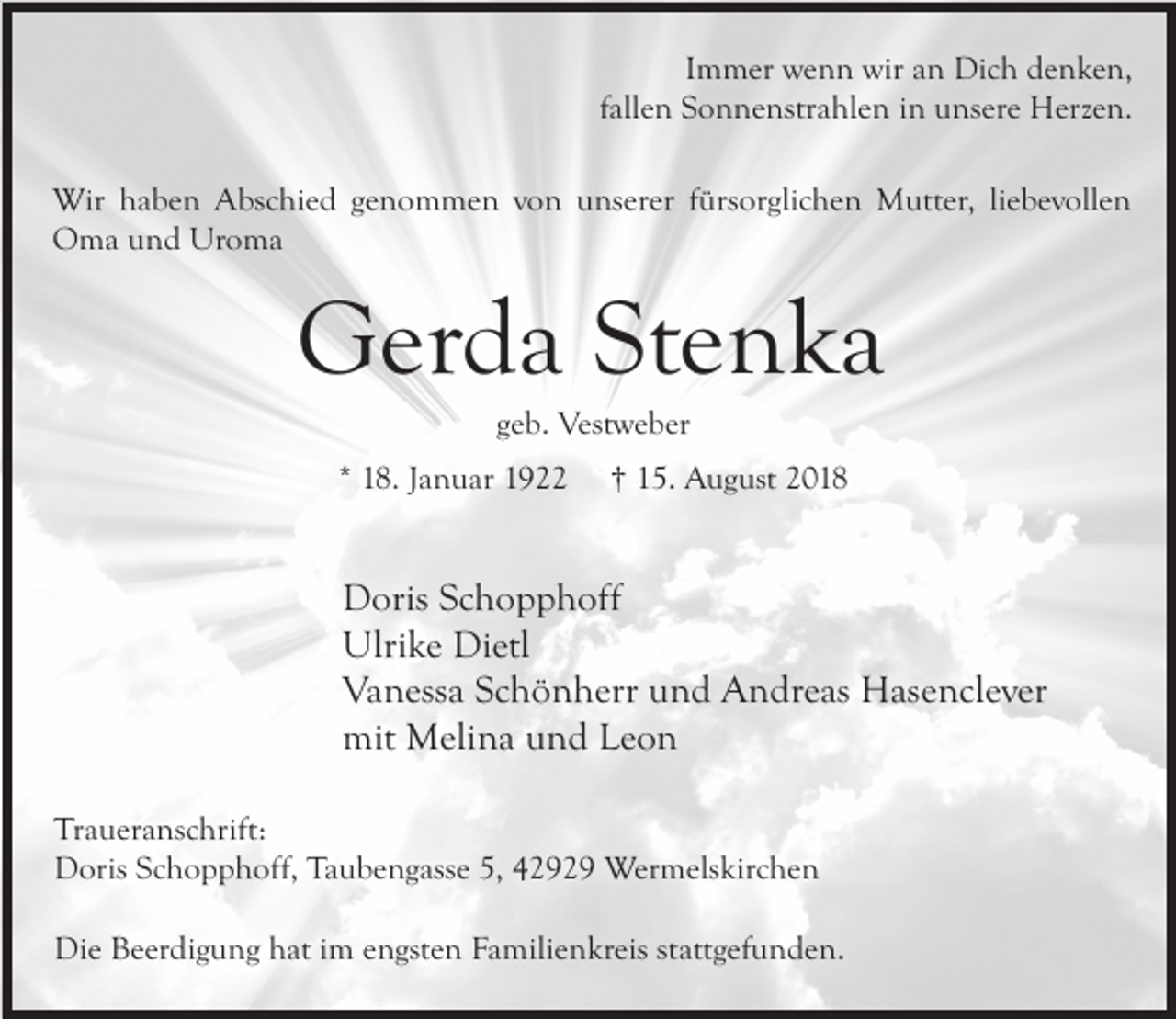<p>Immer wenn wir an Dich denken,<br />fallen Sonnenstrahlen in unsere Herzen.<br />Wir haben Abschied genommen von unserer fürsorglichen Mutter, liebevollen<br />Oma und Uroma</p><p>Gerda Stenka<br />geb. Vestweber</p><p>* 18. Januar 1922</p><p>† 15. August 2018</p><p>Doris Schopphoff<br />Ulrike Dietl<br />Vanessa Schönherr und Andreas Hasenclever<br />mit Melina und Leon<br />Traueranschrift:<br />Doris Schopphoff, Taubengasse 5, 42929 Wermelskirchen<br />Die Beerdigung hat im engsten Familienkreis stattgefunden.</p>