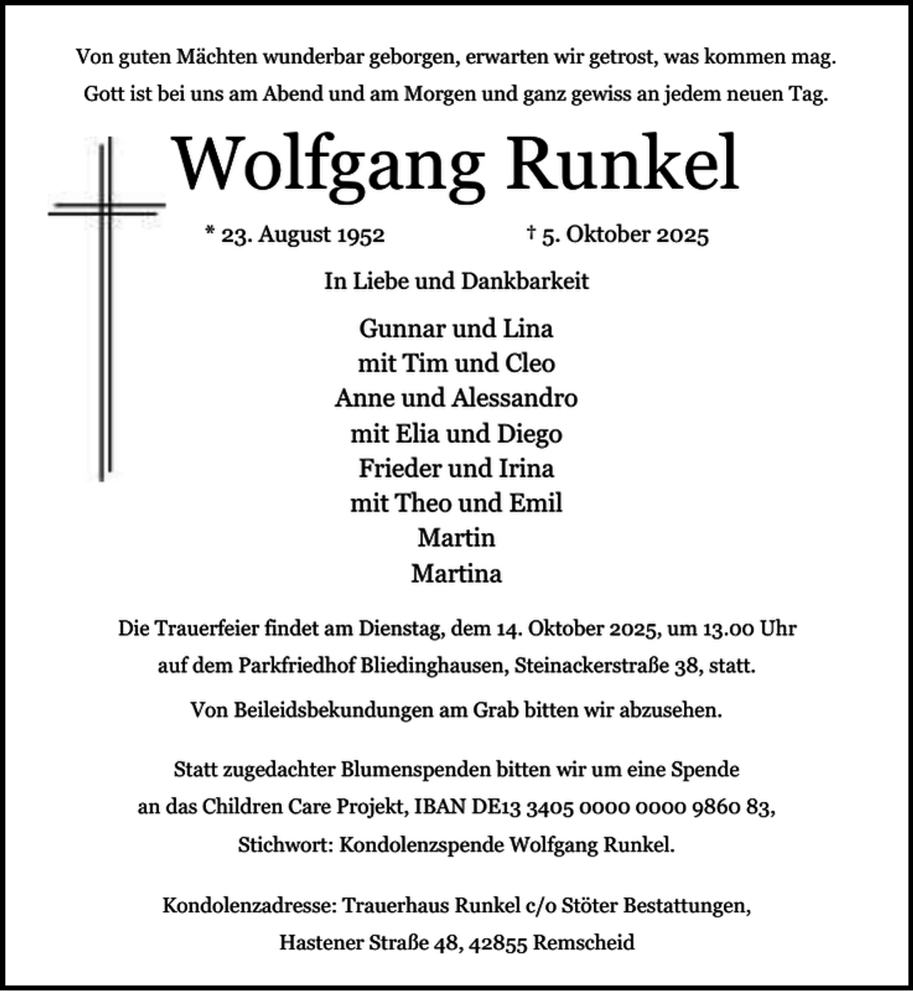 <p>Von guten Mächten wunderbar geborgen, erwarten wir getrost, was kommen mag.<br />Gott ist bei uns am Abend und am Morgen und ganz gewiss an jedem neuen Tag.</p><p>Wolfgang Runkel<br />* 23. August 1952</p><p>† 5. Oktober 2025</p><p>In Liebe und Dankbarkeit</p><p>Gunnar und Lina<br />mit Tim und Cleo<br />Anne und Alessandro<br />mit Elia und Diego<br />Frieder und Irina<br />mit Theo und Emil<br />Martin<br />Martina<br />Die Trauerfeier findet am Dienstag, dem 14. Oktober 2025, um 13.00 Uhr<br />auf dem Parkfriedhof Bliedinghausen, Steinackerstraße 38, statt.<br />Von Beileidsbekundungen am Grab bitten wir abzusehen.<br />Statt zugedachter Blumenspenden bitten wir um eine Spende<br />an das Children Care Projekt, IBAN DE1405 9860 83,<br />Stichwort: Kondolenzspende Wolfgang Runkel.<br />Kondolenzadresse: Trauerhaus Runkel c/o Stöter Bestattungen,<br />Hastener Straße 48, 42855 Remscheid</p>