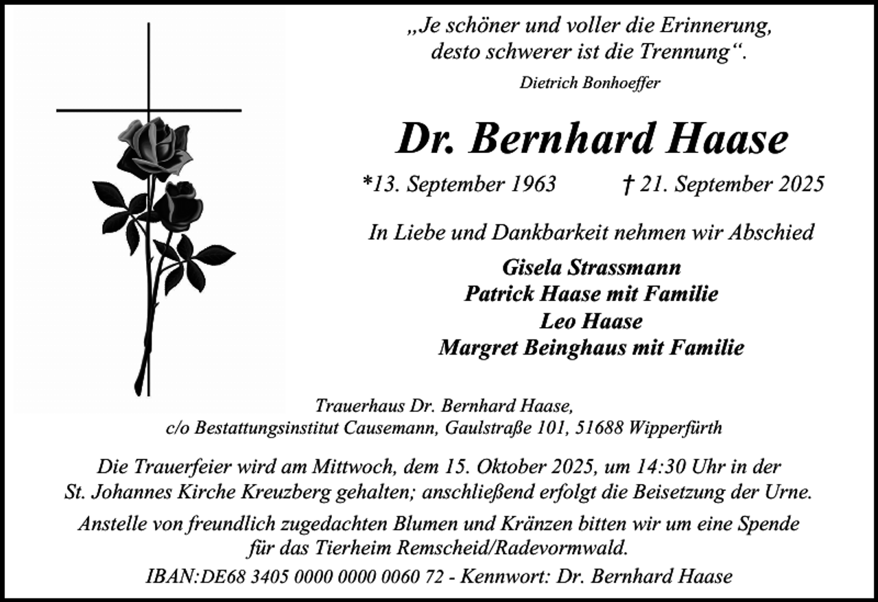 <p>„Je schöner und voller die Erinnerung,<br />desto schwerer ist die Trennung“.<br />Dietrich Bonhoeffer</p><p>Dr. Bernhard Haase<br />*13. September 1963</p><p>† 21. September 2025</p><p>In Liebe und Dankbarkeit nehmen wir Abschied<br />Gisela Strassmann<br />Patrick Haase mit Familie<br />Leo Haase<br />Margret Beinghaus mit Familie<br />Trauerhaus Dr. Bernhard Haase,<br />c/o Bestattungsinstitut Causemann, Gaulstraße 101, 51688 Wipperfürth</p><p>Die Trauerfeier wird am Mittwoch, dem 15. Oktober 2025, um 14:30 Uhr in der<br />St. Johannes Kirche Kreuzberg gehalten; anschließend erfolgt die Beisetzung der Urne.<br />Anstelle von freundlich zugedachten Blumen und Kränzen bitten wir um eine Spende<br />für das Tierheim Remscheid/Radevormwald.<br />IBAN:DE68 3405 0060 72 - Kennwort: Dr. Bernhard Haase</p>