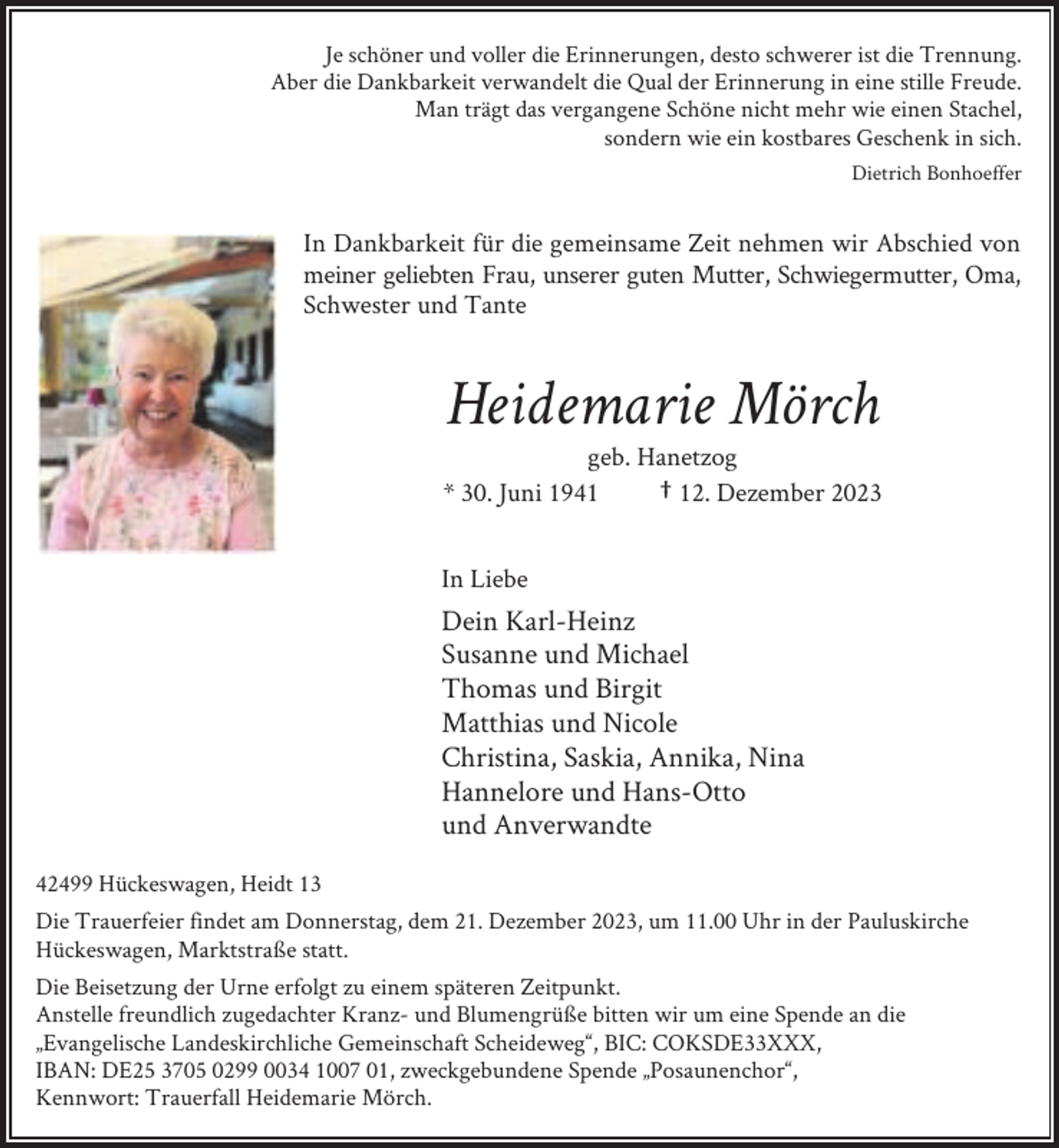 <p>Je schöner und voller die Erinnerungen, desto schwerer ist die Trennung.<br />Aber die Dankbarkeit verwandelt die Qual der Erinnerung in eine stille Freude.<br />Man trägt das vergangene Schöne nicht mehr wie einen Stachel,<br />sondern wie ein kostbares Geschenk in sich.<br />Dietrich Bonhoeffer</p><p>In Dankbarkeit für die gemeinsame Zeit nehmen wir Abschied von<br />meiner geliebten Frau, unserer guten Mutter, Schwiegermutter, Oma,<br />Schwester und Tante</p><p>Heidemarie Mörch</p><p>geb. Hanetzog<br />* 30. Juni 1941<br />† 12. Dezember 2023<br />In Liebe</p><p>Dein Karl-Heinz<br />Susanne und Michael<br />Thomas und Birgit<br />Matthias und Nicole<br />Christina, Saskia, Annika, Nina<br />Hannelore und Hans-Otto<br />und Anverwandte<br />42499 Hückeswagen, Heidt 13<br />Die Trauerfeier findet am Donnerstag, dem 21. Dezember 2023, um 11.00 Uhr in der Pauluskirche<br />Hückeswagen, Marktstraße statt.<br />Die Beisetzung der Urne erfolgt zu einem späteren Zeitpunkt.<br />Anstelle freundlich zugedachter Kranz- und Blumengrüße bitten wir um eine Spende an die<br />„Evangelische Landeskirchliche Gemeinschaft Scheideweg“, BIC: COKSDE33XXX,<br />IBAN: DE25 3705 0299 0034 1007 01, zweckgebundene Spende „Posaunenchor“,<br />Kennwort: Trauerfall Heidemarie Mörch.</p>