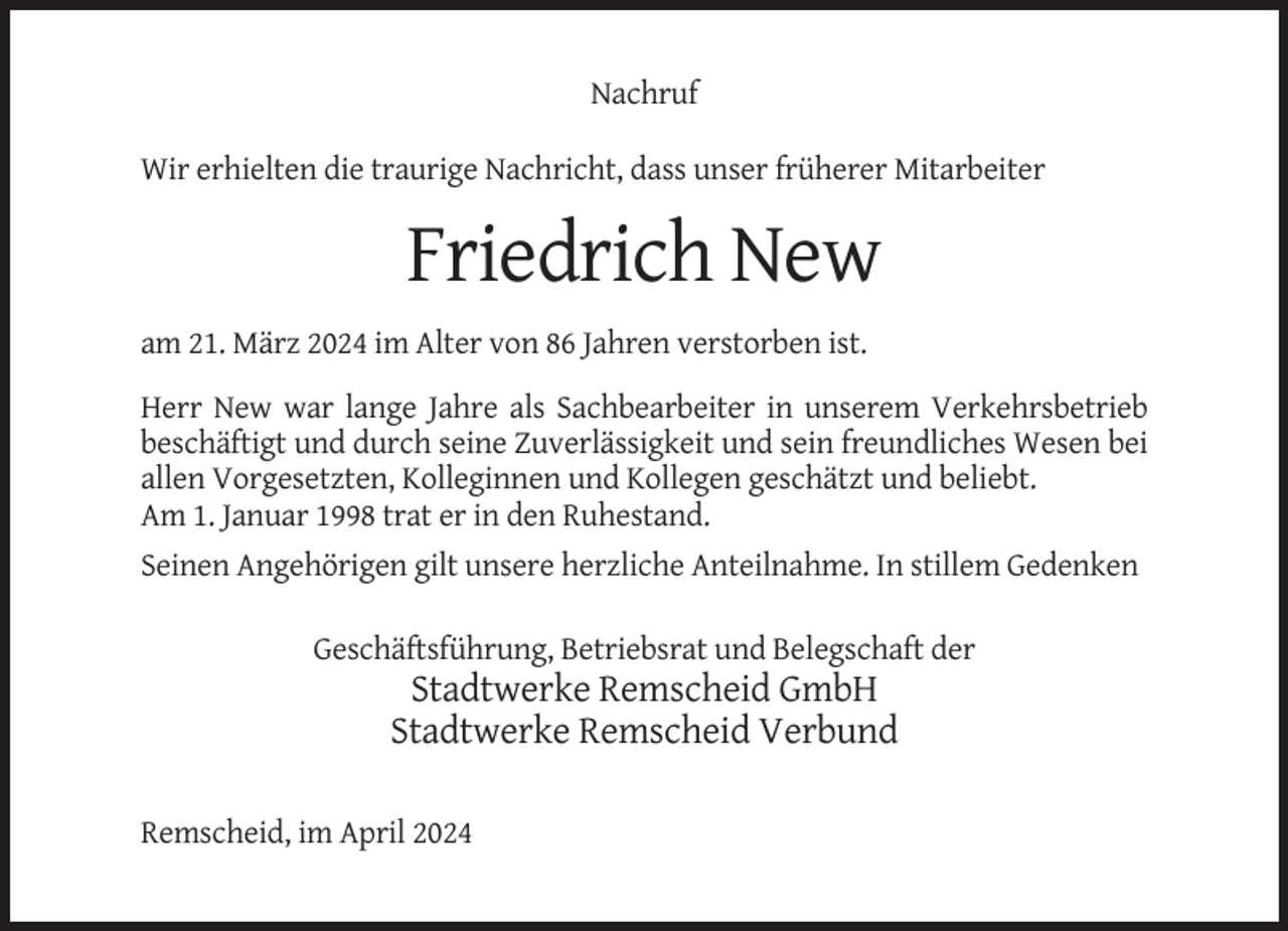 <p>Nachruf<br />Wir erhielten die traurige Nachricht, dass unser früherer Mitarbeiter</p><p>Friedrich New<br />am 21. März 2024 im Alter von 86 Jahren verstorben ist.<br />Herr New war lange Jahre als Sachbearbeiter in unserem Verkehrsbetrieb<br />beschäftigt und durch seine Zuverlässigkeit und sein freundliches Wesen bei<br />allen Vorgesetzten, Kolleginnen und Kollegen geschätzt und beliebt.<br />Am 1. Januar 1998 trat er in den Ruhestand.<br />Seinen Angehörigen gilt unsere herzliche Anteilnahme. In stillem Gedenken<br />Geschäftsführung, Betriebsrat und Belegschaft der</p><p>Stadtwerke Remscheid GmbH<br />Stadtwerke Remscheid Verbund<br />Remscheid, im April 2024</p>