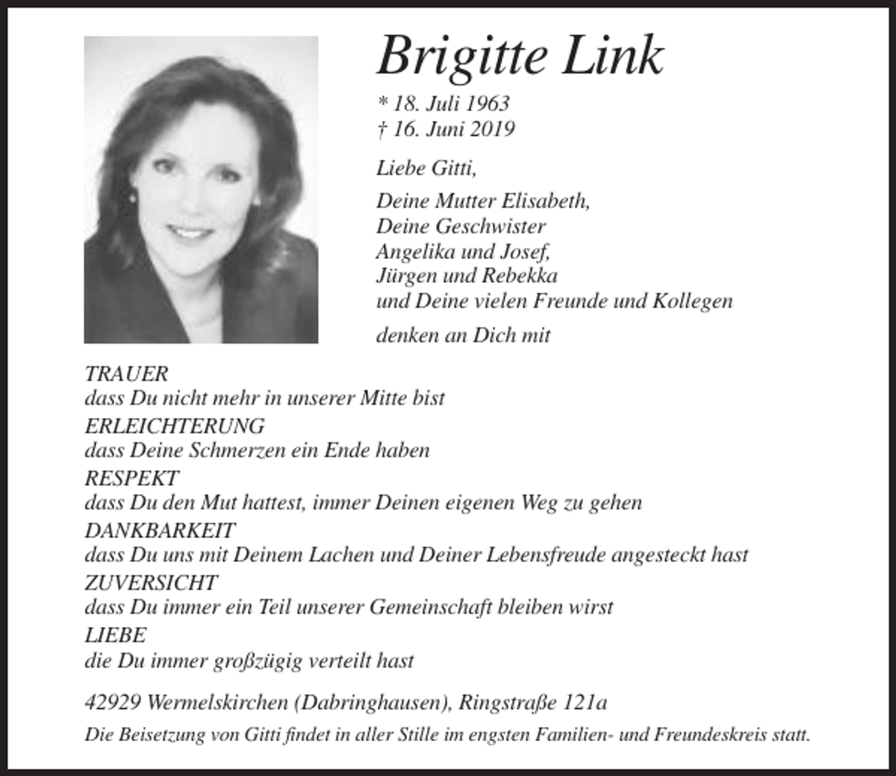 <p>Brigitte Link<br />* 18. Juli 1963<br />† 16. Juni 2019<br />Liebe Gitti,<br />Deine Mutter Elisabeth,<br />Deine Geschwister<br />Angelika und Josef,<br />Jürgen und Rebekka<br />und Deine vielen Freunde und Kollegen<br />denken an Dich mit<br />TRAUER<br />dass Du nicht mehr in unserer Mitte bist<br />ERLEICHTERUNG<br />dass Deine Schmerzen ein Ende haben<br />RESPEKT<br />dass Du den Mut hattest, immer Deinen eigenen Weg zu gehen<br />DANKBARKEIT<br />dass Du uns mit Deinem Lachen und Deiner Lebensfreude angesteckt hast<br />ZUVERSICHT<br />dass Du immer ein Teil unserer Gemeinschaft bleiben wirst<br />LIEBE<br />die Du immer großzügig verteilt hast<br />42929 Wermelskirchen (Dabringhausen), Ringstraße 121a<br />Die Beisetzung von Gitti findet in aller Stille im engsten Familien- und Freundeskreis statt.</p>