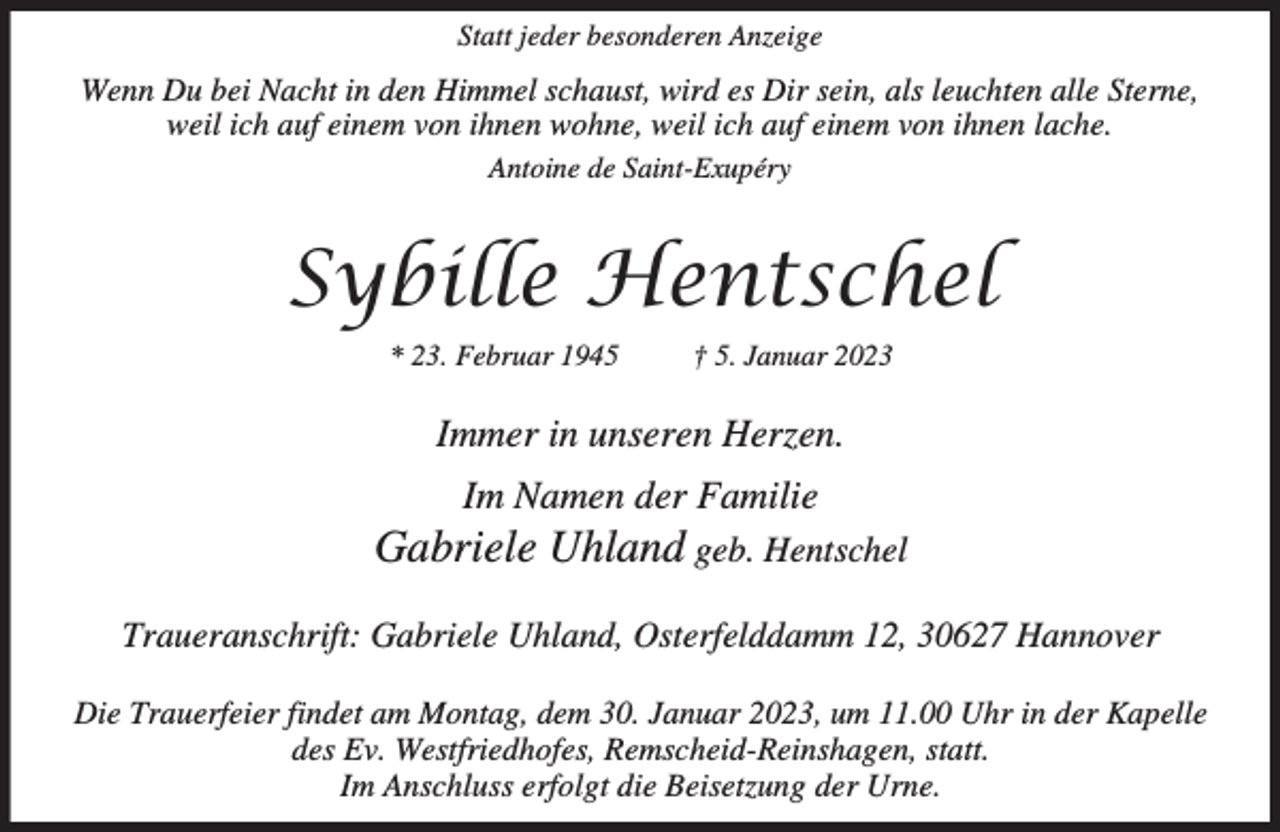 <p>Statt jeder besonderen Anzeige</p><p>Wenn Du bei Nacht in den Himmel schaust, wird es Dir sein, als leuchten alle Sterne,<br />weil ich auf einem von ihnen wohne, weil ich auf einem von ihnen lache.<br />Antoine de Saint-Exupéry</p><p>Sybille Hentschel<br />* 23. Februar 1945</p><p>† 5. Januar 2023</p><p>Immer in unseren Herzen.<br />Im Namen der Familie</p><p>Gabriele Uhland geb. Hentschel<br />Traueranschrift: Gabriele Uhland, Osterfelddamm 12, 30627 Hannover<br />Die Trauerfeier findet am Montag, dem 30. Januar 2023, um 11.00 Uhr in der Kapelle<br />des Ev. Westfriedhofes, Remscheid-Reinshagen, statt.<br />Im Anschluss erfolgt die Beisetzung der Urne.</p>
