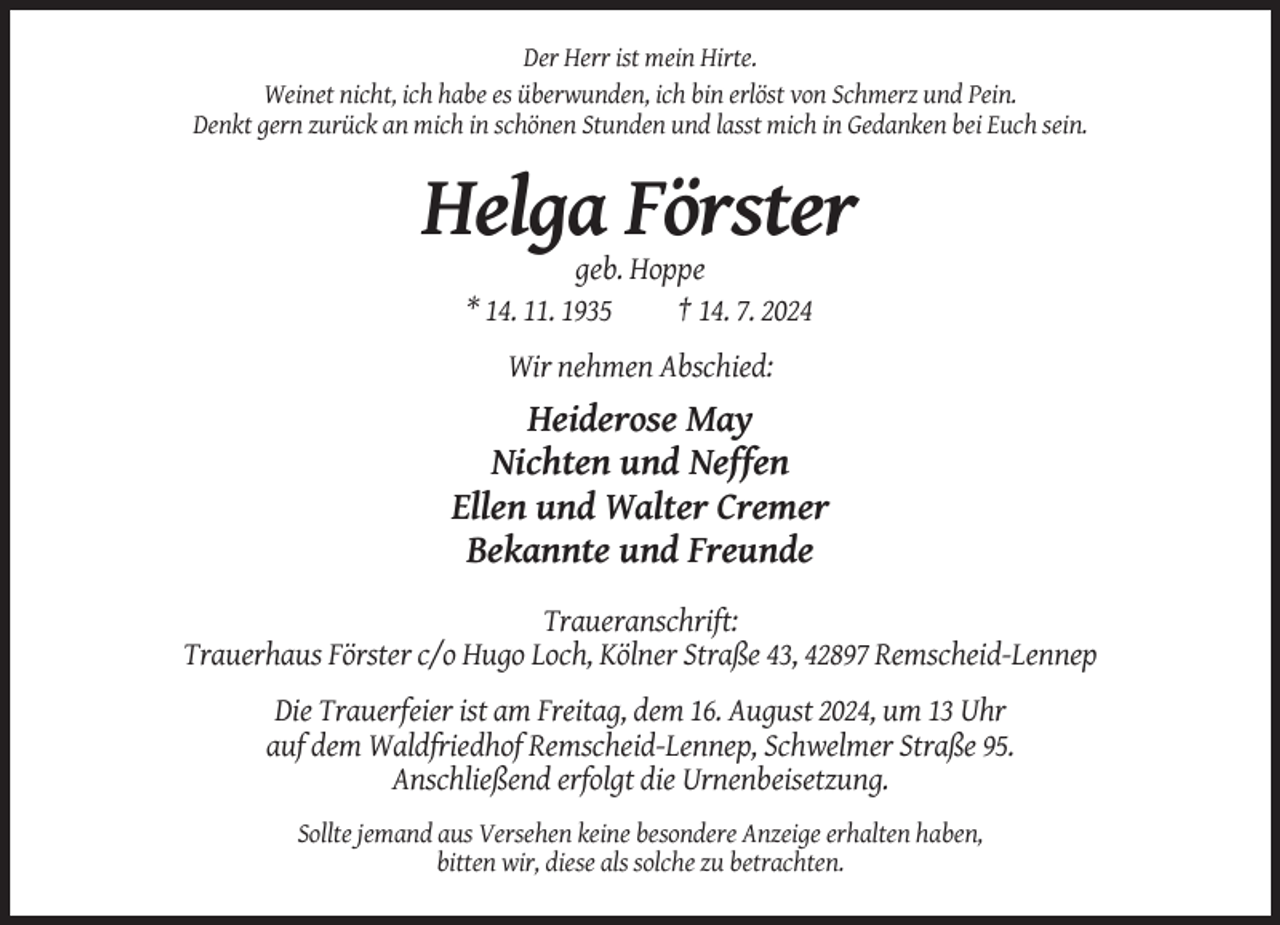 <p>Der Herr ist mein Hirte.<br />Weinet nicht, ich habe es überwunden, ich bin erlöst von Schmerz und Pein.<br />Denkt gern zurück an mich in schönen Stunden und lasst mich in Gedanken bei Euch sein.</p><p>Helga Förster<br />geb. Hoppe<br />* 14. 11. 1935<br />† 14. 7. 2024<br />Wir nehmen Abschied:</p><p>Heiderose May<br />Nichten und Neffen<br />Ellen und Walter Cremer<br />Bekannte und Freunde<br />Traueranschrift:<br />Trauerhaus Förster c/o Hugo Loch, Kölner Straße 43, 42897 Remscheid-Lennep<br />Die Trauerfeier ist am Freitag, dem 16. August 2024, um 13 Uhr<br />auf dem Waldfriedhof Remscheid-Lennep, Schwelmer Straße 95.<br />Anschließend erfolgt die Urnenbeisetzung.<br />Sollte jemand aus Versehen keine besondere Anzeige erhalten haben,<br />bitten wir, diese als solche zu betrachten.</p>