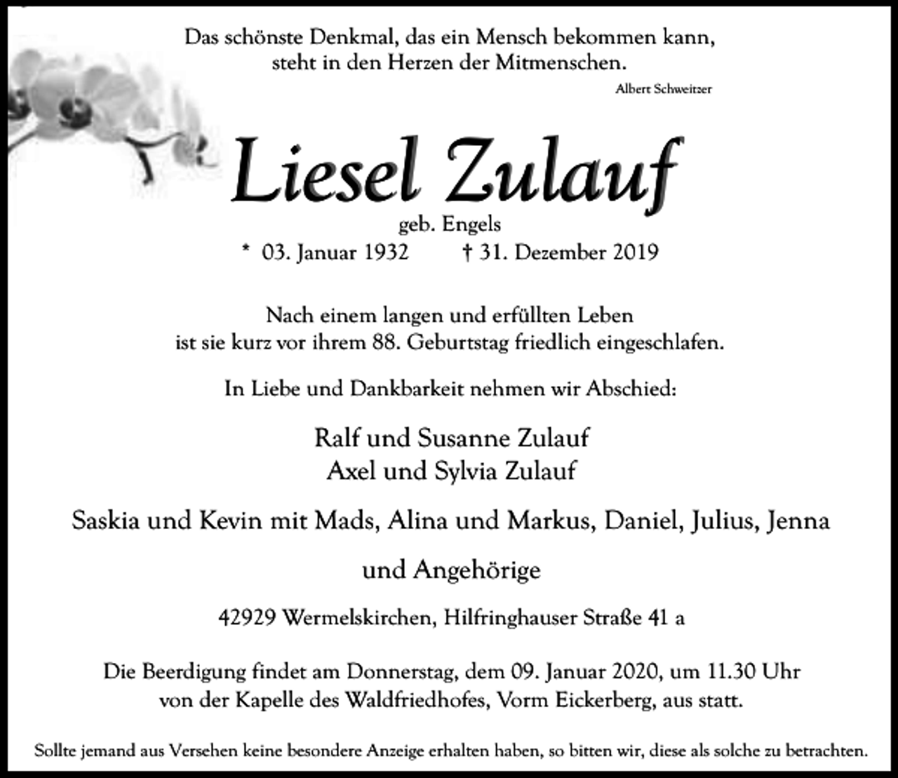 <p>Das schönste Denkmal, das ein Mensch bekommen kann,<br />steht in den Herzen der Mitmenschen.<br />Albert Schweitzer</p><p>Liesel Zulauf<br />geb. Engels<br />* 03. Januar 1932<br />† 31. Dezember 2019</p><p>Nach einem langen und erfüllten Leben<br />ist sie kurz vor ihrem 88. Geburtstag friedlich eingeschlafen.<br />In Liebe und Dankbarkeit nehmen wir Abschied:</p><p>Ralf und Susanne Zulauf<br />Axel und Sylvia Zulauf<br />Saskia und Kevin mit Mads, Alina und Markus, Daniel, Julius, Jenna<br />und Angehörige<br />42929 Wermelskirchen, Hilfringhauser Straße 41 a<br />Die Beerdigung findet am Donnerstag, dem 09. Januar 2020, um 11.30 Uhr<br />von der Kapelle des Waldfriedhofes, Vorm Eickerberg, aus statt.<br />Sollte jemand aus Versehen keine besondere Anzeige erhalten haben, so bitten wir, diese als solche zu betrachten.</p>