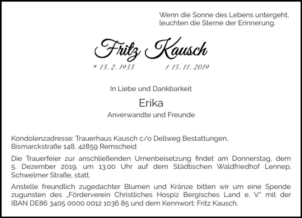 <p>Wenn die Sonne des Lebens untergeht,<br />leuchten die Sterne der Erinnerung.</p><p>* 13. 2. 1933</p><p>† 15. 11. 2019</p><p>In Liebe und Dankbarkeit</p><p>Erika<br />Anverwandte und Freunde<br />Kondolenzadresse: Trauerhaus Kausch c/o Dellweg Bestattungen,<br />Bismarckstraße 148, 42859 Remscheid<br />Die Trauerfeier zur anschließenden Urnenbeisetzung ﬁndet am Donnerstag, dem<br />5. Dezember 2019, um 13.00 Uhr auf dem Städtischen Waldfriedhof Lennep,<br />Schwelmer Straße, statt.<br />Anstelle freundlich zugedachter Blumen und Kränze bitten wir um eine Spende<br />zugunsten des „Förderverein Christliches Hospiz Bergisches Land e. V.“ mit der<br />IBAN DE86 3405 0012 1036 85 und dem Kennwort: Fritz Kausch.</p>