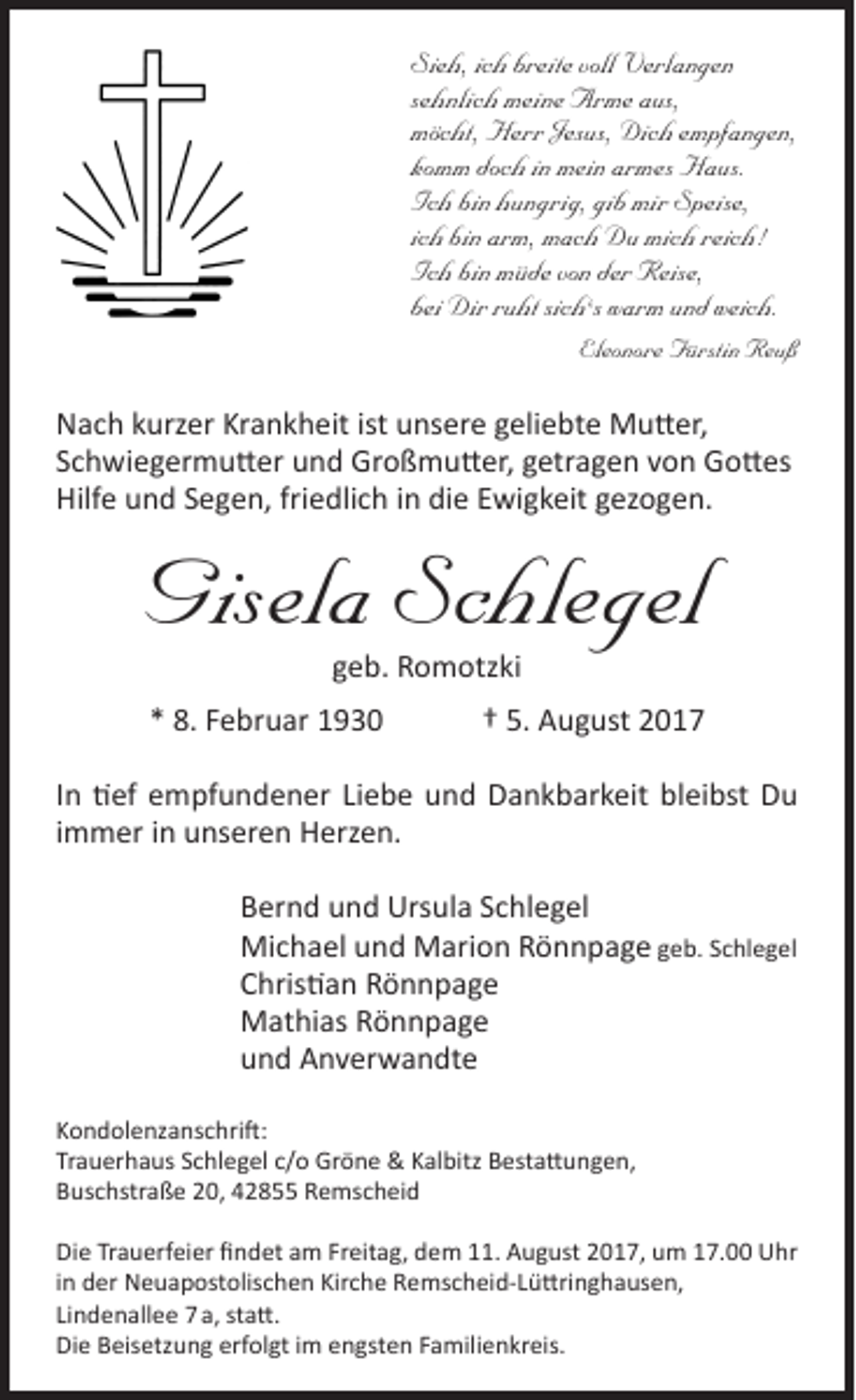 <p>Sieh, ich breite voll Verlangen<br />sehnlich meine Arme aus,<br />möcht, Herr Jesus, Dich empfangen,<br />komm doch in mein armes Haus.<br />Ich bin hungrig, gib mir Speise,<br />ich bin arm, mach Du mich reich!<br />Ich bin müde von der Reise,<br />bei Dir ruht sich‘s warm und weich.<br />Eleonore Fürstin Reuß</p><p>Nach kurzer Krankheit ist unsere geliebte Mutter,<br />Schwiegermutter und Großmutter, getragen von Gottes<br />Hilfe und Segen, friedlich in die Ewigkeit gezogen.</p><p>Gisela Schlegel<br />geb. Romotzki</p><p>* 8. Februar 1930</p><p>† 5. August 2017</p><p>In tief empfundener Liebe und Dankbarkeit bleibst Du<br />immer in unseren Herzen.<br />Bernd und Ursula Schlegel<br />Michael und Marion Rönnpage geb. Schlegel<br />Christian Rönnpage<br />Mathias Rönnpage<br />und Anverwandte<br />Kondolenzanschrift:<br />Trauerhaus Schlegel c/o Gröne &amp; Kalbitz Bestattungen,<br />Buschstraße 20, 42855 Remscheid<br />Die Trauerfeier findet am Freitag, dem 11. August 2017, um 17.00 Uhr<br />in der Neuapostolischen Kirche Remscheid-Lüttringhausen,<br />Lindenallee 7 a, statt.<br />Die Beisetzung erfolgt im engsten Familienkreis.</p>