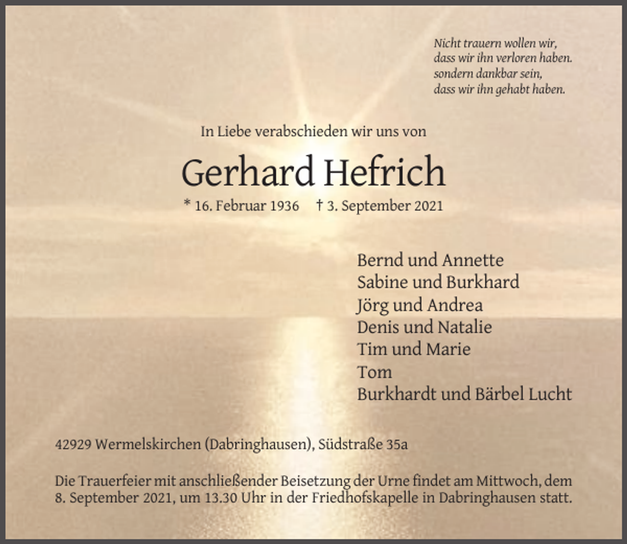 <p>Nicht trauern wollen wir,<br />dass wir ihn verloren haben.<br />sondern dankbar sein,<br />dass wir ihn gehabt haben.</p><p>In Liebe verabschieden wir uns von</p><p>Gerhard Hefrich<br />* 16. Februar 1936</p><p>† 3. September 2021</p><p>Bernd und Annette<br />Sabine und Burkhard<br />Jörg und Andrea<br />Denis und Natalie<br />Tim und Marie<br />Tom<br />Burkhardt und Bärbel Lucht<br />42929 Wermelskirchen (Dabringhausen), Südstraße 35a<br />Die Trauerfeier mit anschließender Beisetzung der Urne findet am Mittwoch, dem<br />8. September 2021, um 13.30 Uhr in der Friedhofskapelle in Dabringhausen statt.</p>