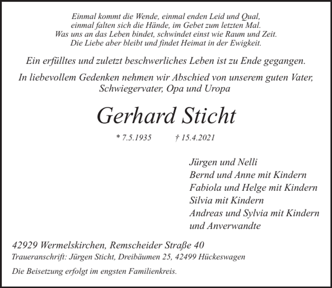 <p>Einmal kommt die Wende, einmal enden Leid und Qual,<br />einmal falten sich die Hände, im Gebet zum letzten Mal.<br />Was uns an das Leben bindet, schwindet einst wie Raum und Zeit.<br />Die Liebe aber bleibt und findet Heimat in der Ewigkeit.</p><p>Ein erfülltes und zuletzt beschwerliches Leben ist zu Ende gegangen.<br />In liebevollem Gedenken nehmen wir Abschied von unserem guten Vater,<br />Schwiegervater, Opa und Uropa</p><p>Gerhard Sticht<br />* 7.5.1935</p><p>† 15.4.2021</p><p>Jürgen und Nelli<br />Bernd und Anne mit Kindern<br />Fabiola und Helge mit Kindern<br />Silvia mit Kindern<br />Andreas und Sylvia mit Kindern<br />und Anverwandte<br />42929 Wermelskirchen, Remscheider Straße 40</p><p>Traueranschrift: Jürgen Sticht, Dreibäumen 25, 42499 Hückeswagen<br />Die Beisetzung erfolgt im engsten Familienkreis.</p>