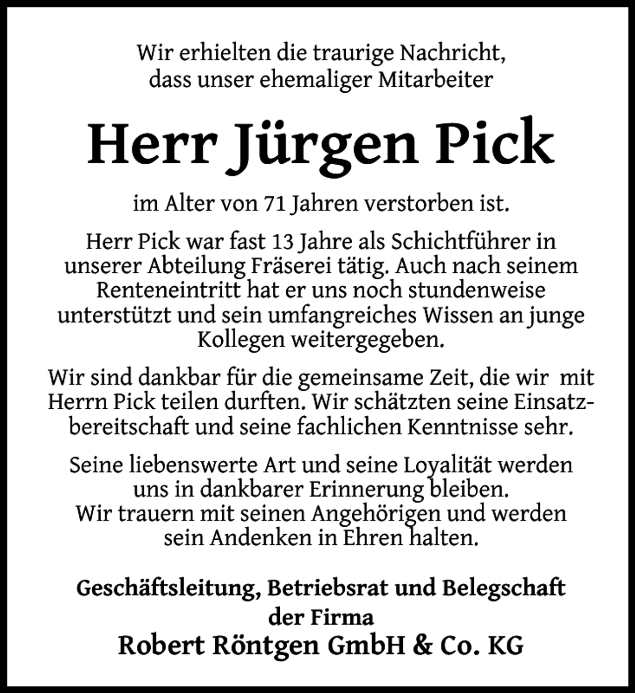 <p>Wir erhielten die traurige Nachricht,<br />dass unser ehemaliger Mitarbeiter</p><p>Herr Jürgen Pick<br />im Alter von 71 Jahren verstorben ist.<br />Herr Pick war fast 13 Jahre als Schichtführer in<br />unserer Abteilung Fräserei tätig. Auch nach seinem<br />Renteneintritt hat er uns noch stundenweise<br />unterstützt und sein umfangreiches Wissen an junge<br />Kollegen weitergegeben.<br />Wir sind dankbar für die gemeinsame Zeit, die wir mit<br />Herrn Pick teilen durften. Wir schätzten seine Einsatzbereitschaft und seine fachlichen Kenntnisse sehr.<br />Seine liebenswerte Art und seine Loyalität werden<br />uns in dankbarer Erinnerung bleiben.<br />Wir trauern mit seinen Angehörigen und werden<br />sein Andenken in Ehren halten.<br />Geschäftsleitung, Betriebsrat und Belegschaft<br />der Firma</p><p>Robert Röntgen GmbH &amp; Co. KG</p>