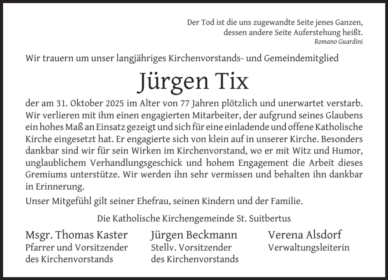 <p>Der Tod ist die uns zugewandte Seite jenes Ganzen,<br />dessen andere Seite Auferstehung heißt.<br />Romano Guardini</p><p>Wir trauern um unser langjähriges Kirchenvorstands- und Gemeindemitglied</p><p>Jürgen Tix</p><p>der am 31. Oktober 2025 im Alter von 77 Jahren plötzlich und unerwartet verstarb.<br />Wir verlieren mit ihm einen engagierten Mitarbeiter, der aufgrund seines Glaubens<br />ein hohes Maß an Einsatz gezeigt und sich für eine einladende und offene Katholische<br />Kirche eingesetzt hat. Er engagierte sich von klein auf in unserer Kirche. Besonders<br />dankbar sind wir für sein Wirken im Kirchenvorstand, wo er mit Witz und Humor,<br />unglaublichem Verhandlungsgeschick und hohem Engagement die Arbeit dieses<br />Gremiums unterstütze. Wir werden ihn sehr vermissen und behalten ihn dankbar<br />in Erinnerung.<br />Unser Mitgefühl gilt seiner Ehefrau, seinen Kindern und der Familie.<br />Die Katholische Kirchengemeinde St. Suitbertus</p><p>Msgr. Thomas Kaster</p><p>Pfarrer und Vorsitzender<br />des Kirchenvorstands</p><p>Jürgen Beckmann</p><p>Stellv. Vorsitzender<br />des Kirchenvorstands</p><p>Verena Alsdorf</p><p>Verwaltungsleiterin</p>