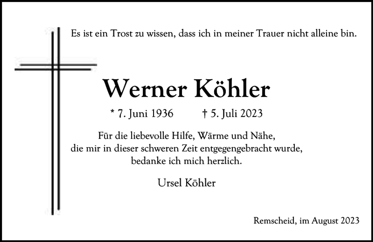 <p>Es ist eein Trost zu wissen, dass ich in meiner Trauer nicht alleine bin.</p><p>Werner Köhler<br />* 7. Juni 1936</p><p>† 5. Juli 2023</p><p>Für die liebevolle Hilfe, Wärme und Nähe,<br />die mir in dieser schweren Zeit entgegengebracht wurde,<br />bedanke ich mich herzlich.</p><p>Ursel Köhler<br />Remscheid, im August 2023</p>