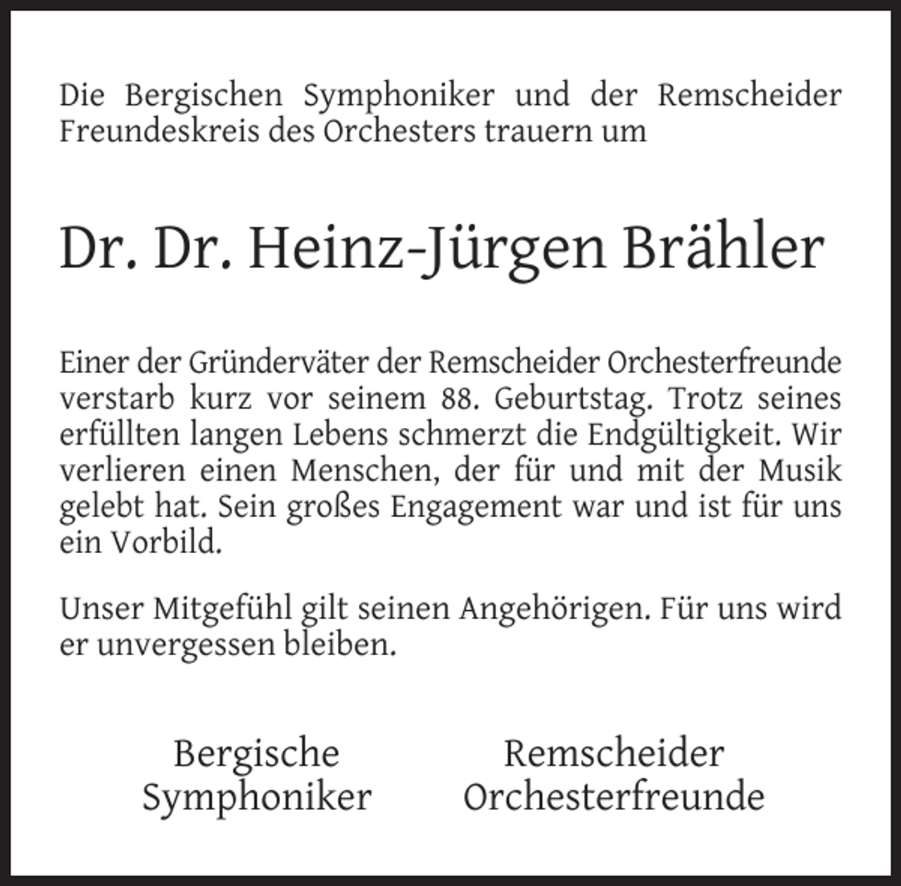 <p>Die Bergischen Symphoniker und der Remscheider<br />Freundeskreis des Orchesters trauern um</p><p>Dr. Dr. Heinz-Jürgen Brähler<br />Einer der Gründerväter der Remscheider Orchesterfreunde<br />verstarb kurz vor seinem 88. Geburtstag. Trotz seines<br />erfüllten langen Lebens schmerzt die Endgültigkeit. Wir<br />verlieren einen Menschen, der für und mit der Musik<br />gelebt hat. Sein großes Engagement war und ist für uns<br />ein Vorbild.<br />Unser Mitgefühl gilt seinen Angehörigen. Für uns wird<br />er unvergessen bleiben.</p><p>Bergische<br />Symphoniker</p><p>Remscheider<br />Orchesterfreunde</p>