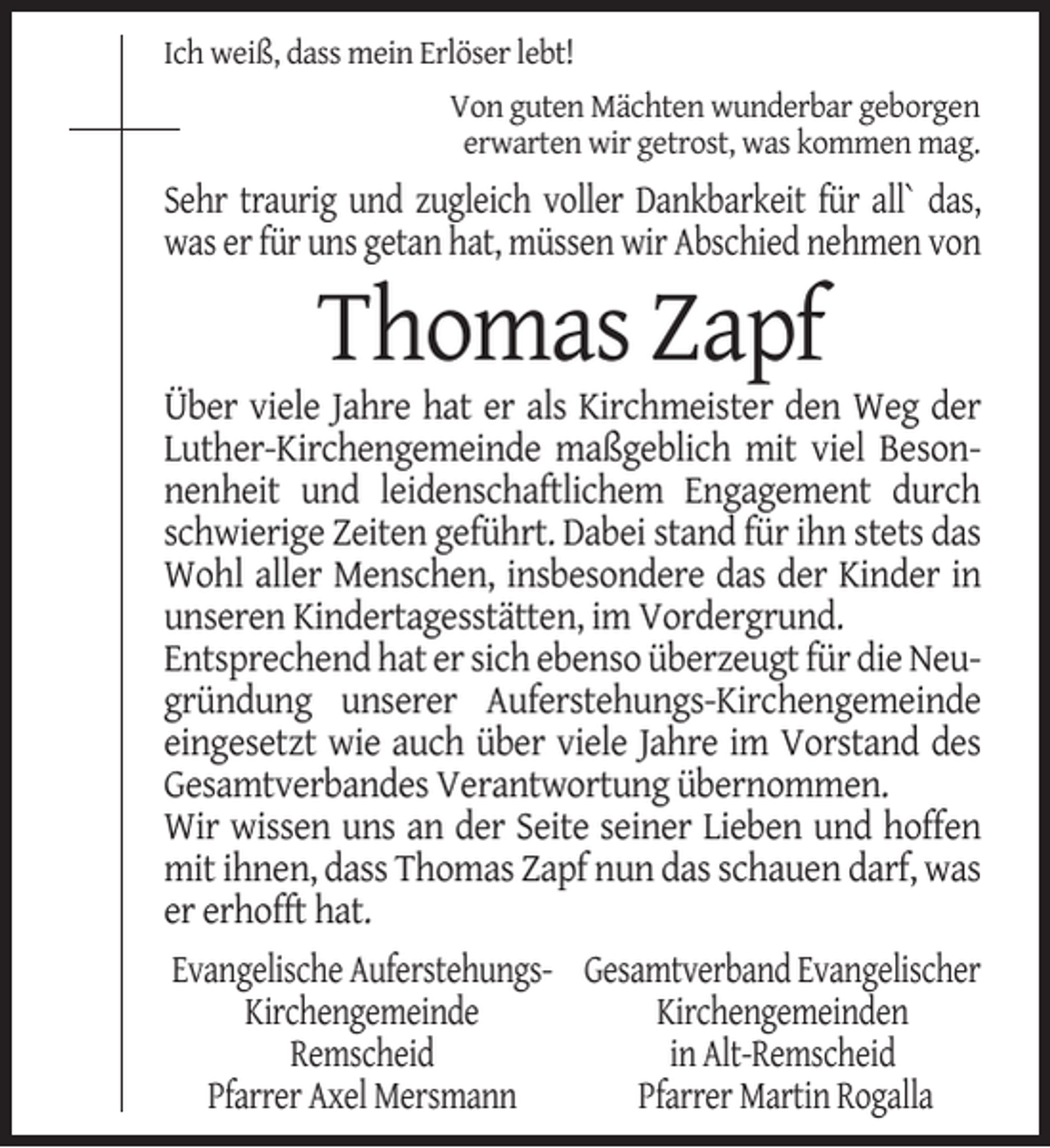 <p>Ich weiß, dass mein Erlöser lebt!<br />Von guten Mächten wunderbar geborgen<br />erwarten wir getrost, was kommen mag.</p><p>Sehr traurig und zugleich voller Dankbarkeit für all` das,<br />was er für uns getan hat, müssen wir Abschied nehmen von</p><p>Thomas Zapf</p><p>Über viele Jahre hat er als Kirchmeister den Weg der<br />Luther-Kirchengemeinde maßgeblich mit viel Besonnenheit und leidenschaftlichem Engagement durch<br />schwierige Zeiten geführt. Dabei stand für ihn stets das<br />Wohl aller Menschen, insbesondere das der Kinder in<br />unseren Kindertagesstätten, im Vordergrund.<br />Entsprechend hat er sich ebenso überzeugt für die Neugründung unserer Auferstehungs-Kirchengemeinde<br />eingesetzt wie auch über viele Jahre im Vorstand des<br />Gesamtverbandes Verantwortung übernommen.<br />Wir wissen uns an der Seite seiner Lieben und hoffen<br />mit ihnen, dass Thomas Zapf nun das schauen darf, was<br />er erhofft hat.<br />Evangelische Auferstehungs- Gesamtverband Evangelischer<br />Kirchengemeinde<br />Kirchengemeinden<br />Remscheid<br />in Alt-Remscheid<br />Pfarrer Axel Mersmann<br />Pfarrer Martin Rogalla</p>