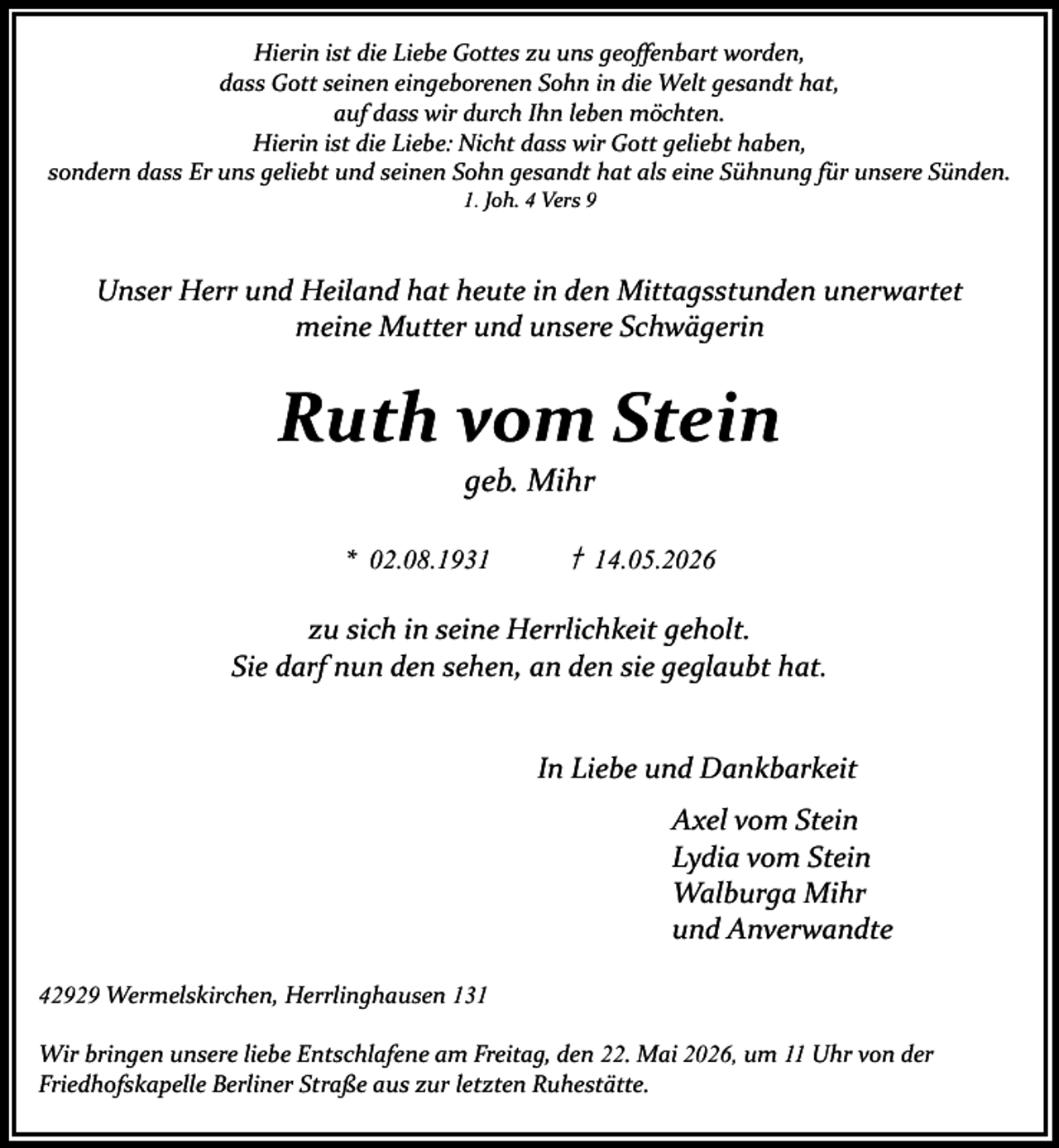 <p>Hierin ist die Liebe Gottes zu uns geoffenbart worden,<br />dass Gott seinen eingeborenen Sohn in die Welt gesandt hat,<br />auf dass wir durch Ihn leben möchten.<br />Hierin ist die Liebe: Nicht dass wir Gott geliebt haben,<br />sondern dass Er uns geliebt und seinen Sohn gesandt hat als eine Sühnung für unsere Sünden.<br />1. Joh. 4 Vers 9</p><p>Unser Herr und Heiland hat heute in den Mittagsstunden unerwartet<br />meine Mutter und unsere Schwägerin</p><p>Ruth vom Stein<br />geb. Mihr</p><p>* 02.08.1931</p><p>† 14.05.2026</p><p>zu sich in seine Herrlichkeit geholt.<br />Sie darf nun den sehen, an den sie geglaubt hat.<br />In Liebe und Dankbarkeit<br />Axel vom Stein<br />Lydia vom Stein<br />Walburga Mihr<br />und Anverwandte<br />42929 Wermelskirchen, Herrlinghausen 131<br />Wir bringen unsere liebe Entschlafene am Freitag, den 22. Mai 2026, um 11 Uhr von der<br />Friedhofskapelle Berliner Straße aus zur letzten Ruhestätte.</p>