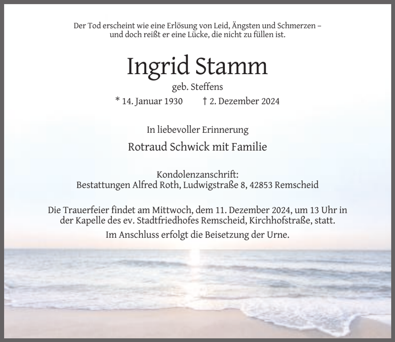 <p>Der Tod erscheint wie eine Erlösung von Leid, Ängsten und Schmerzen –<br />und doch reißt er eine Lücke, die nicht zu füllen ist.</p><p>Ingrid Stamm<br />geb. Steffens<br />* 14. Januar 1930<br />† 2. Dezember 2024<br />In liebevoller Erinnerung</p><p>Rotraud Schwick mit Familie<br />Kondolenzanschrift:<br />Bestattungen Alfred Roth, Ludwigstraße 8, 42853 Remscheid<br />Die Trauerfeier findet am Mittwoch, dem 11. Dezember 2024, um 13 Uhr in<br />der Kapelle des ev. Stadtfriedhofes Remscheid, Kirchhofstraße, statt.<br />Im Anschluss erfolgt die Beisetzung der Urne.</p>
