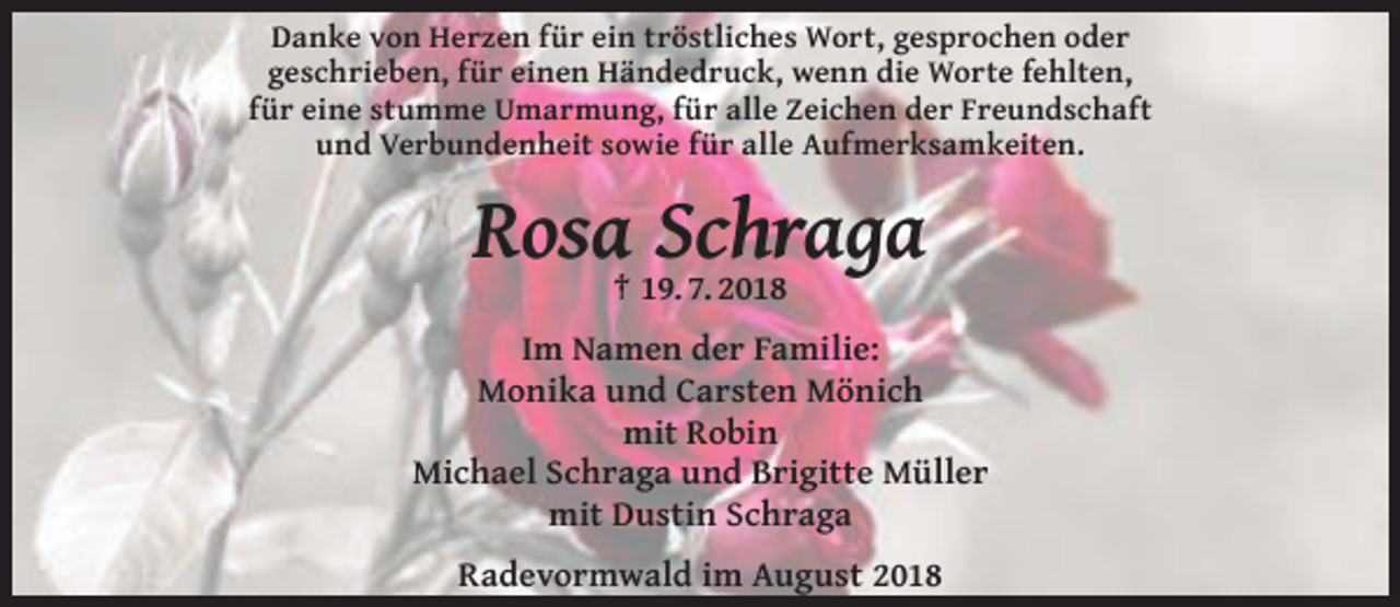 <p>Danke von Herzen für ein tröstliches Wort, gesprochen oder<br />geschrieben, für einen Händedruck, wenn die Worte fehlten,<br />für eine stumme Umarmung, für alle Zeichen der Freundschaft<br />und Verbundenheit sowie für alle Aufmerksamkeiten.</p><p>Rosa† 19.Schraga<br />7. 2018<br />Im Namen der Familie:<br />Monika und Carsten Mönich<br />mit Robin<br />Michael Schraga und Brigitte Müller<br />mit Dustin Schraga<br />Radevormwald im August 2018</p>