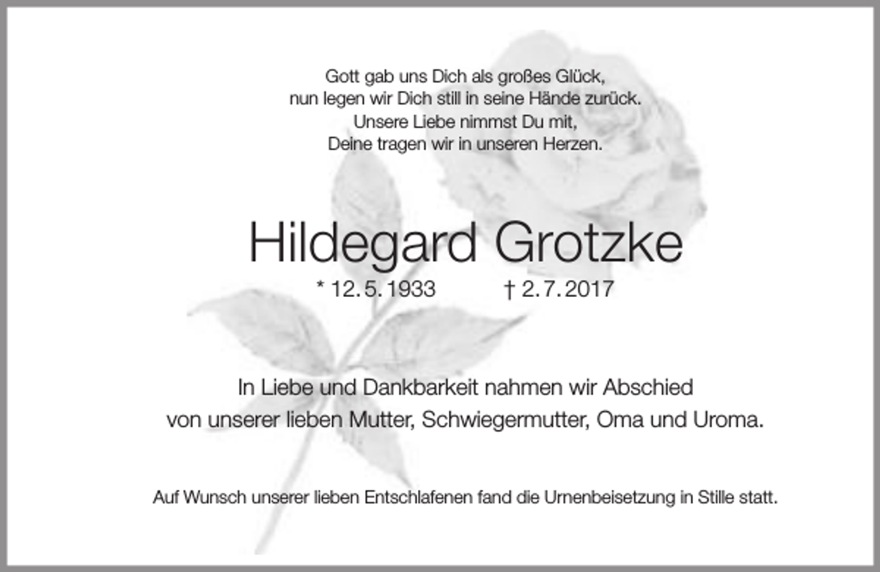 <p>Gott gab uns Dich als großes Glück,<br />nun legen wir Dich still in seine Hände zurück.<br />Unsere Liebe nimmst Du mit,<br />Deine tragen wir in unseren Herzen.</p><p>Hildegard Grotzke<br />* 12. 5. 1933</p><p>† 2. 7. 2017</p><p>In Liebe und Dankbarkeit nahmen wir Abschied<br />von unserer lieben Mutter, Schwiegermutter, Oma und Uroma.<br />Auf Wunsch unserer lieben Entschlafenen fand die Urnenbeisetzung in Stille statt.</p>