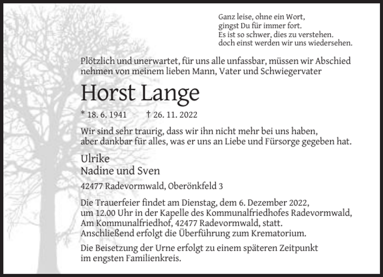 <p>Ganz leise, ohne ein Wort,<br />gingst Du für immer fort.<br />Es ist so schwer, dies zu verstehen.<br />doch einst werden wir uns wiedersehen.</p><p>Plötzlich und unerwartet, für uns alle unfassbar, müssen wir Abschied<br />nehmen von meinem lieben Mann, Vater und Schwiegervater</p><p>Horst Lange<br />* 18. 6. 1941</p><p>† 26. 11. 2022</p><p>Wir sind sehr traurig, dass wir ihn nicht mehr bei uns haben,<br />aber dankbar für alles, was er uns an Liebe und Fürsorge gegeben hat.</p><p>Ulrike<br />Nadine und Sven<br />42477 Radevormwald, Oberönkfeld 3<br />Die Trauerfeier findet am Dienstag, dem 6. Dezember 2022,<br />um 12.00 Uhr in der Kapelle des Kommunalfriedhofes Radevormwald,<br />Am Kommunalfriedhof, 42477 Radevormwald, statt.<br />Anschließend erfolgt die Überführung zum Krematorium.<br />Die Beisetzung der Urne erfolgt zu einem späteren Zeitpunkt<br />im engsten Familienkreis.</p>