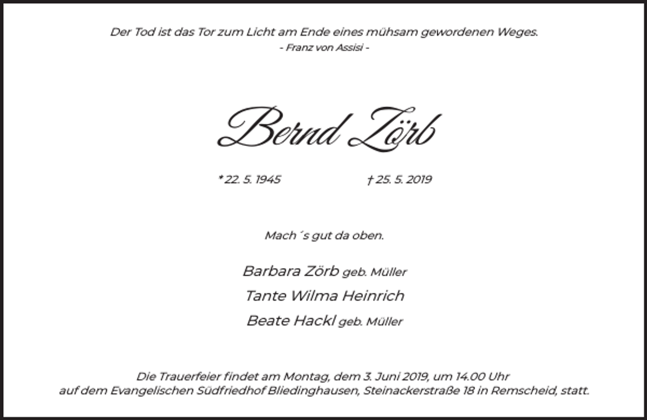 <p>Der Tod ist das Tor zum Licht am Ende eines mühsam gewordenen Weges.<br />- Franz von Assisi -</p><p>Bernd Zörb<br />* 22. 5. 1945</p><p>† 25. 5. 2019</p><p>Mach´s gut da oben.</p><p>Barbara Zörb geb. Müller<br />Tante Wilma Heinrich<br />Beate Hackl geb. Müller</p><p>Die Trauerfeier ﬁndet am Montag, dem 3. Juni 2019, um 14.00 Uhr<br />auf dem Evangelischen Südfriedhof Bliedinghausen, Steinackerstraße 18 in Remscheid, statt.</p>