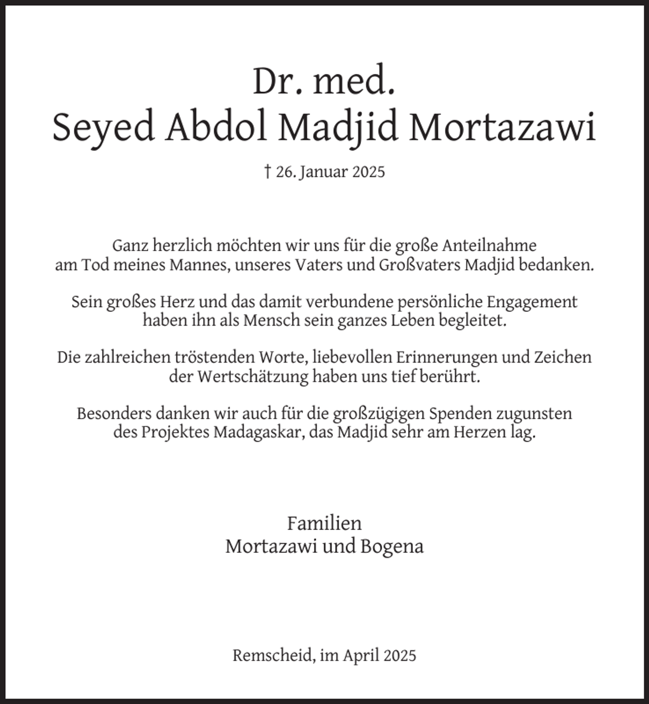 <p>Dr. med.<br />Seyed Abdol Madjid Mortazawi<br />† 26. Januar 2025</p>
<p>Ganz herzlich möchten wir uns für die große Anteilnahme<br />am Tod meines Mannes, unseres Vaters und Großvaters Madjid bedanken.<br />Sein großes Herz und das damit verbundene persönliche Engagement<br />haben ihn als Mensch sein ganzes Leben begleitet.<br />Die zahlreichen tröstenden Worte, liebevollen Erinnerungen und Zeichen<br />der Wertschätzung haben uns tief berührt.<br />Besonders danken wir auch für die großzügigen Spenden zugunsten<br />des Projektes Madagaskar, das Madjid sehr am Herzen lag.</p>
<p>Familien<br />Mortazawi und Bogena</p>
<p>Remscheid, im April 2025</p>