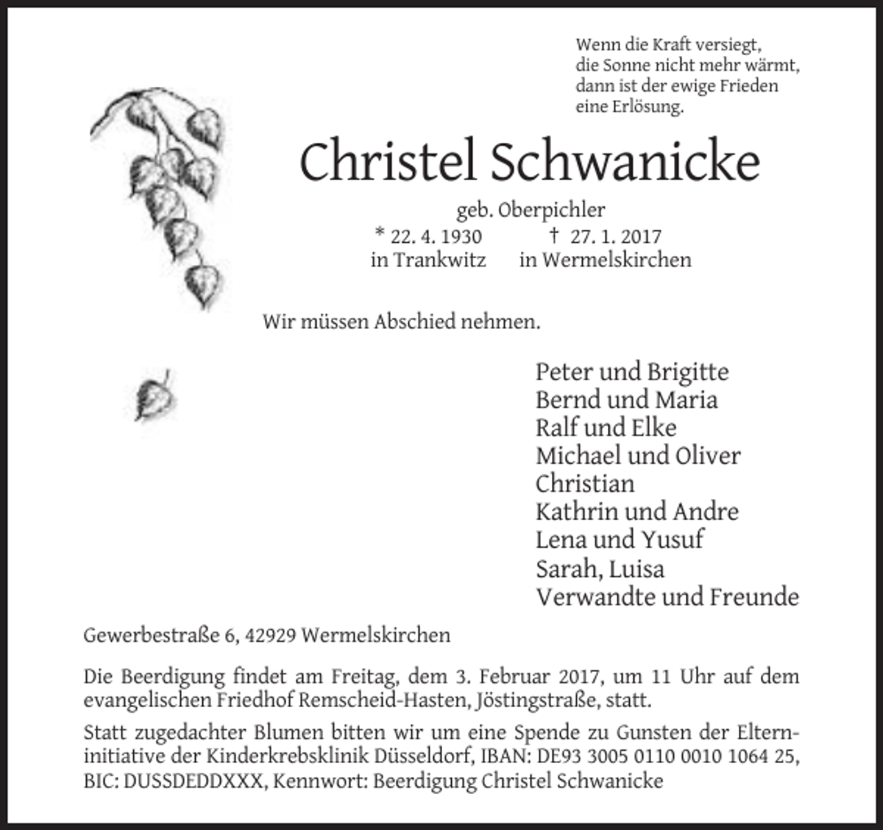 <p>Wenn die Kraft versiegt,<br />die Sonne nicht mehr wärmt,<br />dann ist der ewige Frieden<br />eine Erlösung.</p><p>Christel Schwanicke<br />geb. Oberpichler<br />* 22. 4. 1930<br />† 27. 1. 2017<br />in Trankwitz in Wermelskirchen<br />Wir müssen Abschied nehmen.</p><p>Peter und Brigitte<br />Bernd und Maria<br />Ralf und Elke<br />Michael und Oliver<br />Christian<br />Kathrin und Andre<br />Lena und Yusuf<br />Sarah, Luisa<br />Verwandte und Freunde<br />Gewerbestraße 6, 42929 Wermelskirchen<br />Die Beerdigung findet am Freitag, dem 3. Februar 2017, um 11 Uhr auf dem<br />evangelischen Friedhof Remscheid-Hasten, Jöstingstraße, statt.<br />Statt zugedachter Blumen bitten wir um eine Spende zu Gunsten der Elterninitiative der Kinderkrebsklinik Düsseldorf, IBAN: DE9005 011064 25,<br />BIC: DUSSDEDDXXX, Kennwort: Beerdigung Christel Schwanicke</p>