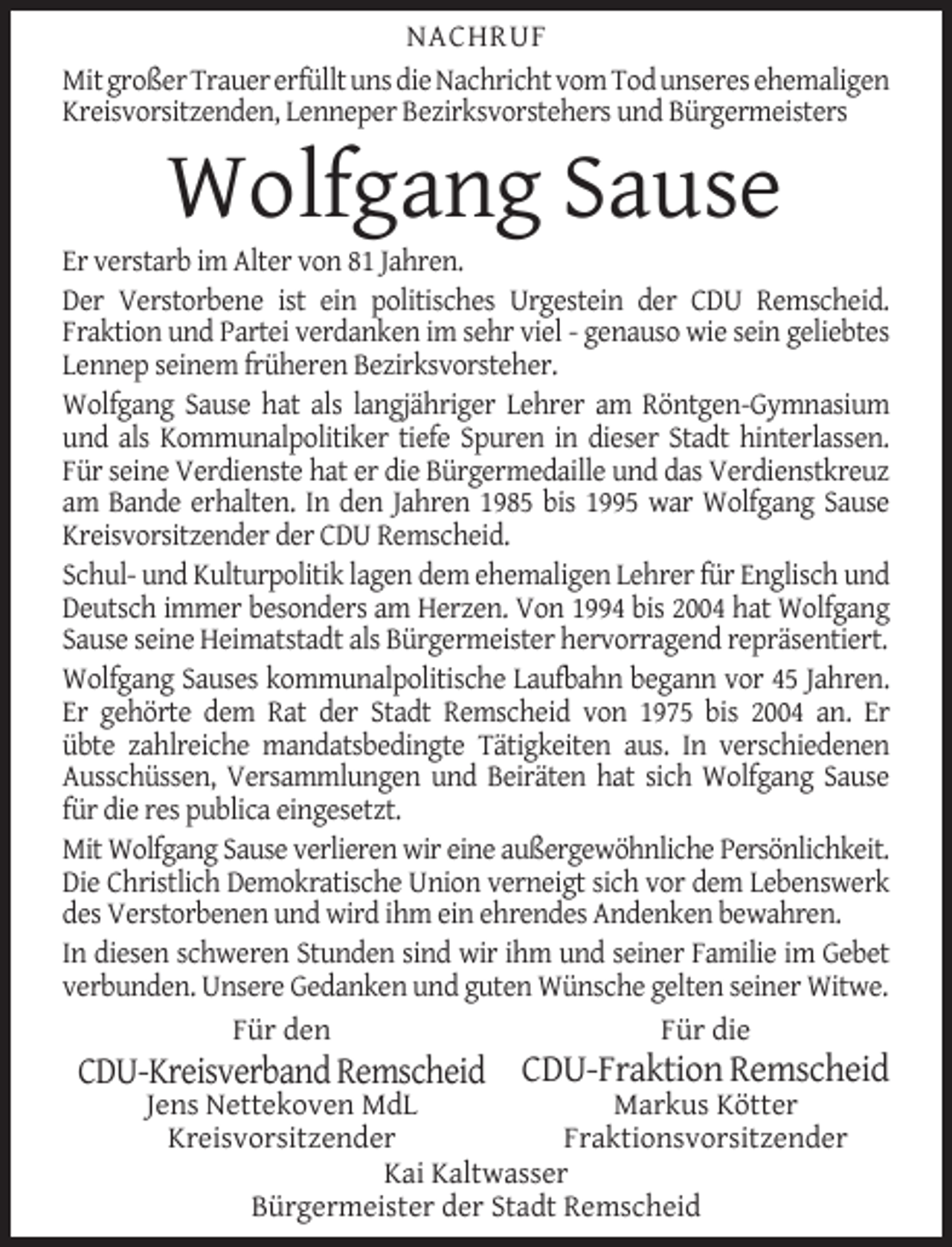 <p>NACHRUF<br />Mit großer Trauer erfüllt uns die Nachricht vom Tod unseres ehemaligen<br />Kreisvorsitzenden, Lenneper Bezirksvorstehers und Bürgermeisters</p><p>Wolfgang Sause</p><p>Er verstarb im Alter von 81 Jahren.<br />Der Verstorbene ist ein politisches Urgestein der CDU Remscheid.<br />Fraktion und Partei verdanken im sehr viel - genauso wie sein geliebtes<br />Lennep seinem früheren Bezirksvorsteher.<br />Wolfgang Sause hat als langjähriger Lehrer am Röntgen-Gymnasium<br />und als Kommunalpolitiker tiefe Spuren in dieser Stadt hinterlassen.<br />Für seine Verdienste hat er die Bürgermedaille und das Verdienstkreuz<br />am Bande erhalten. In den Jahren 1985 bis 1995 war Wolfgang Sause<br />Kreisvorsitzender der CDU Remscheid.<br />Schul- und Kulturpolitik lagen dem ehemaligen Lehrer für Englisch und<br />Deutsch immer besonders am Herzen. Von 1994 bis 2004 hat Wolfgang<br />Sause seine Heimatstadt als Bürgermeister hervorragend repräsentiert.<br />Wolfgang Sauses kommunalpolitische Laufbahn begann vor 45 Jahren.<br />Er gehörte dem Rat der Stadt Remscheid von 1975 bis 2004 an. Er<br />übte zahlreiche mandatsbedingte Tätigkeiten aus. In verschiedenen<br />Ausschüssen, Versammlungen und Beiräten hat sich Wolfgang Sause<br />für die res publica eingesetzt.<br />Mit Wolfgang Sause verlieren wir eine außergewöhnliche Persönlichkeit.<br />Die Christlich Demokratische Union verneigt sich vor dem Lebenswerk<br />des Verstorbenen und wird ihm ein ehrendes Andenken bewahren.<br />In diesen schweren Stunden sind wir ihm und seiner Familie im Gebet<br />verbunden. Unsere Gedanken und guten Wünsche gelten seiner Witwe.<br />Für den<br />Für die</p><p>CDU-Kreisverband Remscheid CDU-Fraktion Remscheid<br />Markus Kötter<br />Jens Nettekoven MdL<br />Kreisvorsitzender<br />Fraktionsvorsitzender<br />Kai Kaltwasser<br />Bürgermeister der Stadt Remscheid</p>