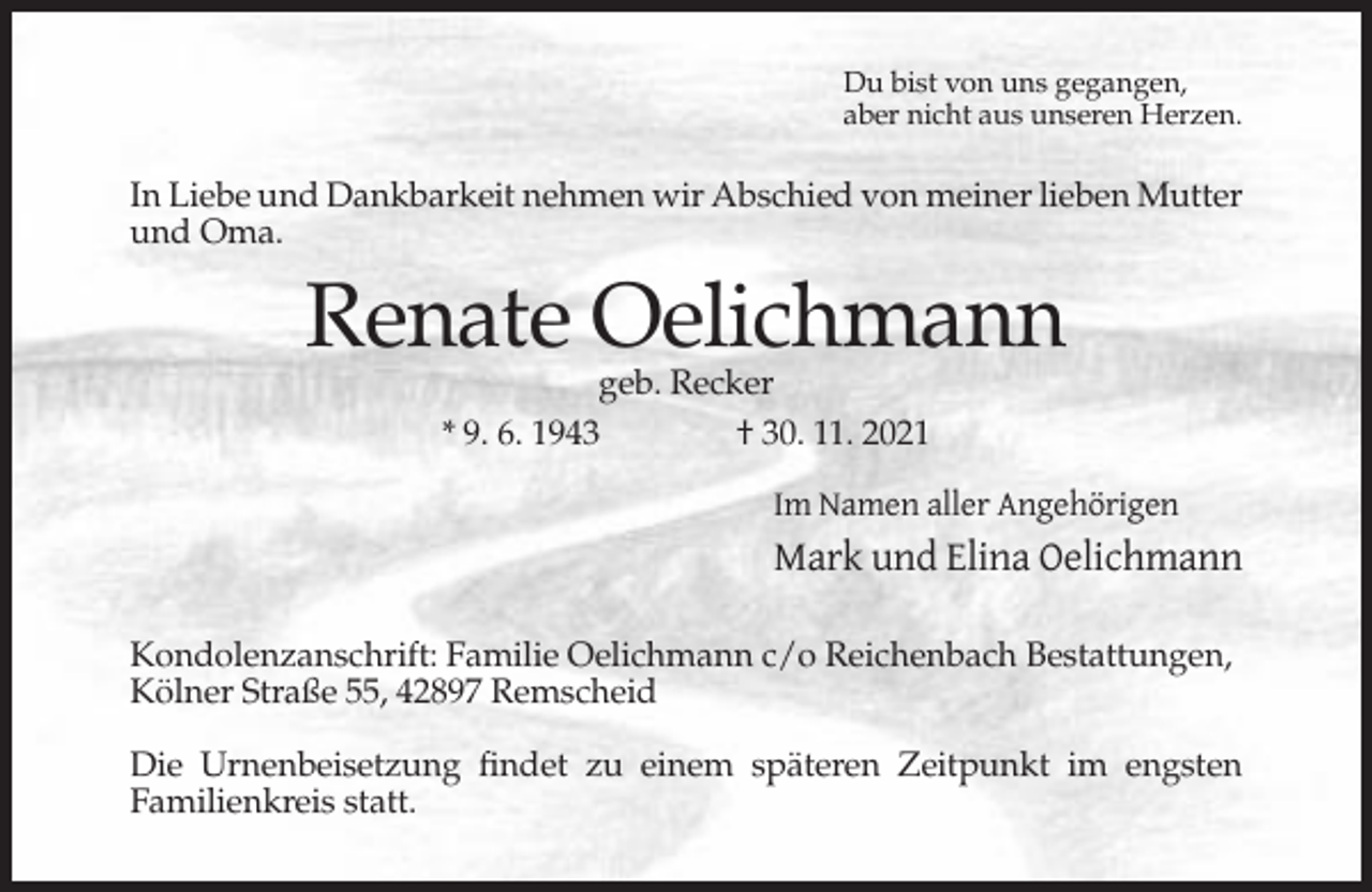 <p>Du bist von uns gegangen,<br />aber nicht aus unseren Herzen.</p><p>In Liebe und Dankbarkeit nehmen wir Abschied von meiner lieben Mutter<br />und Oma.</p><p>Renate Oelichmann<br />geb. Recker<br />* 9. 6. 1943<br />† 30. 11. 2021</p><p>Im Namen aller Angehörigen</p><p>Mark und Elina Oelichmann<br />Kondolenzanschrift: Familie Oelichmann c/o Reichenbach Bestattungen,<br />Kölner Straße 55, 42897 Remscheid<br />Die Urnenbeisetzung findet zu einem späteren Zeitpunkt im engsten<br />Familienkreis statt.</p>