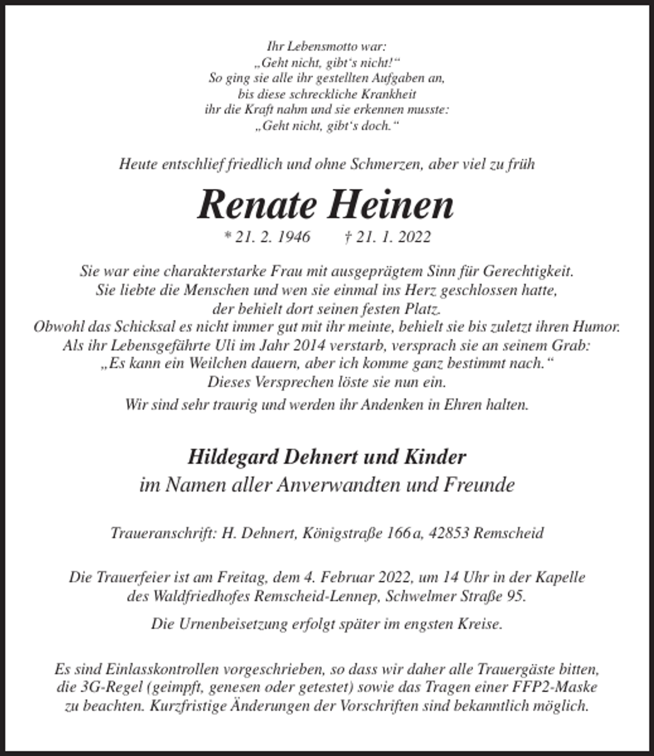 <p>Ihr Lebensmotto war:<br />„Geht nicht, gibt‘s nicht!“<br />So ging sie alle ihr gestellten Aufgaben an,<br />bis diese schreckliche Krankheit<br />ihr die Kraft nahm und sie erkennen musste:<br />„Geht nicht, gibt‘s doch.“</p><p>Heute entschlief friedlich und ohne Schmerzen, aber viel zu früh</p><p>Renate Heinen<br />* 21. 2. 1946</p><p>† 21. 1. 2022</p><p>Sie war eine charakterstarke Frau mit ausgeprägtem Sinn für Gerechtigkeit.<br />Sie liebte die Menschen und wen sie einmal ins Herz geschlossen hatte,<br />der behielt dort seinen festen Platz.<br />Obwohl das Schicksal es nicht immer gut mit ihr meinte, behielt sie bis zuletzt ihren Humor.<br />Als ihr Lebensgefährte Uli im Jahr 2014 verstarb, versprach sie an seinem Grab:<br />„Es kann ein Weilchen dauern, aber ich komme ganz bestimmt nach.“<br />Dieses Versprechen löste sie nun ein.<br />Wir sind sehr traurig und werden ihr Andenken in Ehren halten.</p><p>Hildegard Dehnert und Kinder<br />im Namen aller Anverwandten und Freunde<br />Traueranschrift: H. Dehnert, Königstraße 166 a, 42853 Remscheid<br />Die Trauerfeier ist am Freitag, dem 4. Februar 2022, um 14 Uhr in der Kapelle<br />des Waldfriedhofes Remscheid-Lennep, Schwelmer Straße 95.<br />Die Urnenbeisetzung erfolgt später im engsten Kreise.<br />Es sind Einlasskontrollen vorgeschrieben, so dass wir daher alle Trauergäste bitten,<br />die 3G-Regel (geimpft, genesen oder getestet) sowie das Tragen einer FFP2-Maske<br />zu beachten. Kurzfristige Änderungen der Vorschriften sind bekanntlich möglich.</p>