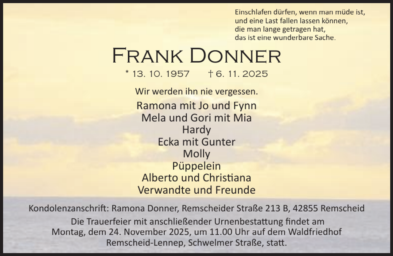 <p>Einschlafen dürfen, wenn man müde ist,<br />und eine Last fallen lassen können,<br />die man lange getragen hat,<br />das ist eine wunderbare Sache.</p><p>Frank Donner<br />* 13. 10. 1957</p><p>† 6. 11. 2025</p><p>Wir werden ihn nie vergessen.</p><p>Ramona mit Jo und Fynn<br />Mela und Gori mit Mia<br />Hardy<br />Ecka mit Gunter<br />Molly<br />Püppelein<br />Alberto und Chris ana<br />Verwandte und Freunde</p><p>Kondolenzanschri : Ramona Donner, Remscheider Straße 213 B, 42855 Remscheid<br />Die Trauerfeier mit anschließender Urnenbesta ung ﬁndet am<br />Montag, dem 24. November 2025, um 11.00 Uhr auf dem Waldfriedhof<br />Remscheid-Lennep, Schwelmer Straße, sta .</p>