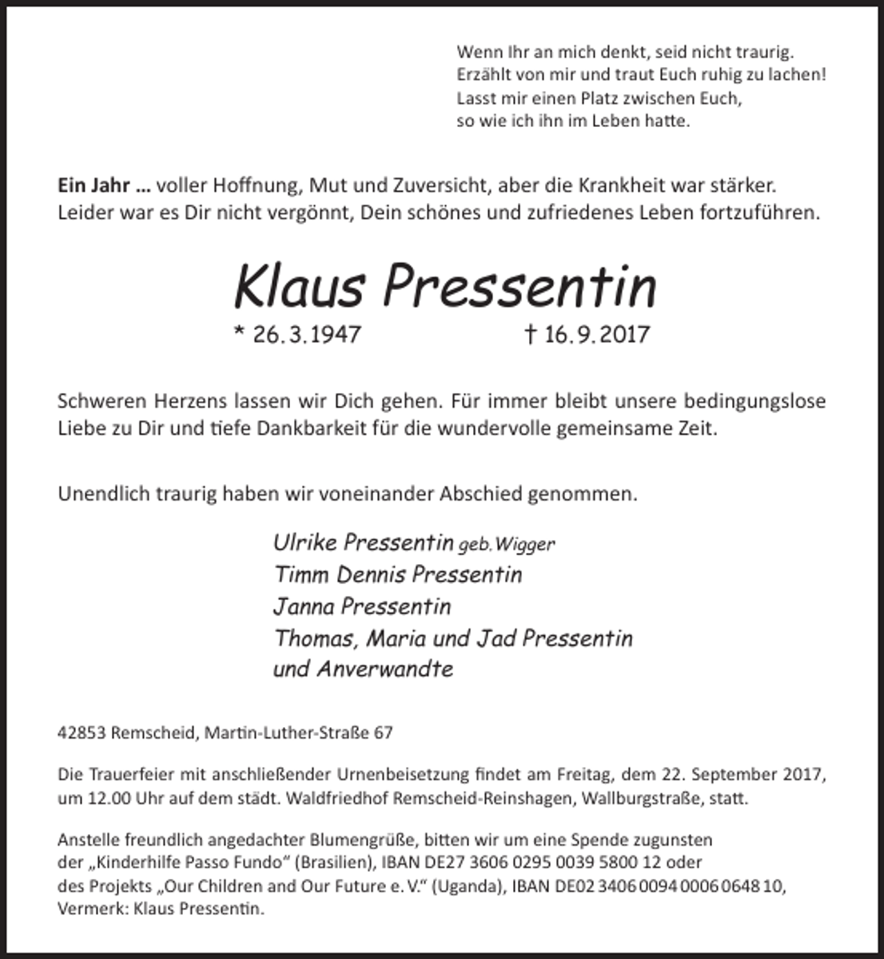 <p>Wenn Ihr an mich denkt, seid nicht traurig.<br />Erzählt von mir und traut Euch ruhig zu lachen!<br />Lasst mir einen Platz zwischen Euch,<br />so wie ich ihn im Leben hatte.</p><p>Ein Jahr … voller Hoffnung, Mut und Zuversicht, aber die Krankheit war stärker.<br />Leider war es Dir nicht vergönnt, Dein schönes und zufriedenes Leben fortzuführen.</p><p>Klaus Pressentin<br />* 26. 3. 1947</p><p>† 16. 9. 2017</p><p>Schweren Herzens lassen wir Dich gehen. Für immer bleibt unsere bedingungslose<br />Liebe zu Dir und tiefe Dankbarkeit für die wundervolle gemeinsame Zeit.<br />Unendlich traurig haben wir voneinander Abschied genommen.</p><p>Ulrike Pressentin geb.Wigger<br />Timm Dennis Pressentin<br />Janna Pressentin<br />Thomas, Maria und Jad Pressentin<br />und Anverwandte<br />42853 Remscheid, Martin-Luther-Straße 67<br />Die Trauerfeier mit anschließender Urnenbeisetzung findet am Freitag, dem 22. September 2017,<br />um 12.00 Uhr auf dem städt. Waldfriedhof Remscheid-Reinshagen, Wallburgstraße, statt.<br />Anstelle freundlich angedachter Blumengrüße, bitten wir um eine Spende zugunsten<br />der „Kinderhilfe Passo Fundo“ (Brasilien), IBAN DE27 3606 0295 0039 5800 12 oder<br />des Projekts „Our Children and Our Future e. V.“ (Uganda), IBAN DE02 3406 0094 0048 10,<br />Vermerk: Klaus Pressentin.</p>