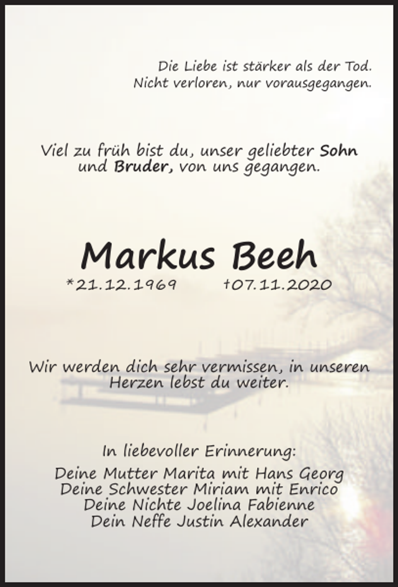 <p>Die Liebe ist stärker als der Tod.<br />Nicht verloren, nur vorausgegangen.</p><p>Viel zu früh bist du, unser geliebter Sohn<br />und Bruder, von uns gegangen.</p><p>Markus Beeh</p><p>* 21. 12. 1969</p><p>† 07. 11. 2020</p><p>Wir werden dich sehr vermissen, in unseren<br />Herzen lebst du weiter.</p><p>In liebevoller Erinnerung:<br />Deine Mutter Marita mit Hans Georg<br />Deine Schwester Miriam mit Enrico<br />Deine Nichte Joelina Fabienne<br />Dein Neffe Justin Alexander</p>