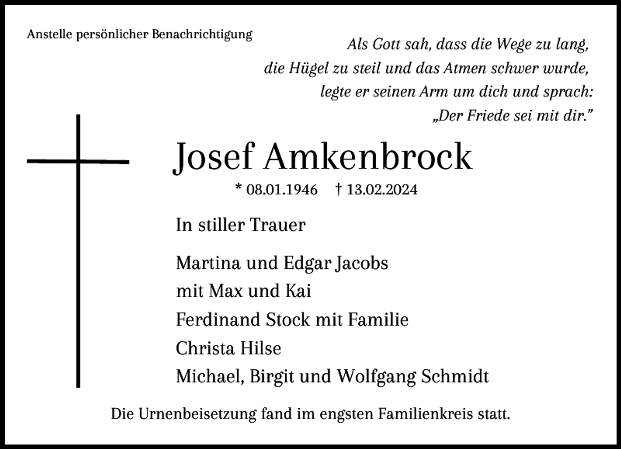 <p>Anstelle persönlicher Benachrichtigung</p><p>Als Gott sah, dass die Wege zu lang,<br />die Hügel zu steil und das Atmen schwer wurde,<br />legte er seinen Arm um dich und sprach:<br />„Der Friede sei mit dir.”</p><p>Josef Amkenbrock<br />* 08.01.1946</p><p>† 13.02.2024</p><p>In stiller Trauer<br />Martina und Edgar Jacobs<br />mit Max und Kai<br />Ferdinand Stock mit Familie<br />Christa Hilse<br />Michael, Birgit und Wolfgang Schmidt<br />Die Urnenbeisetzung fand im engsten Familienkreis statt.</p>