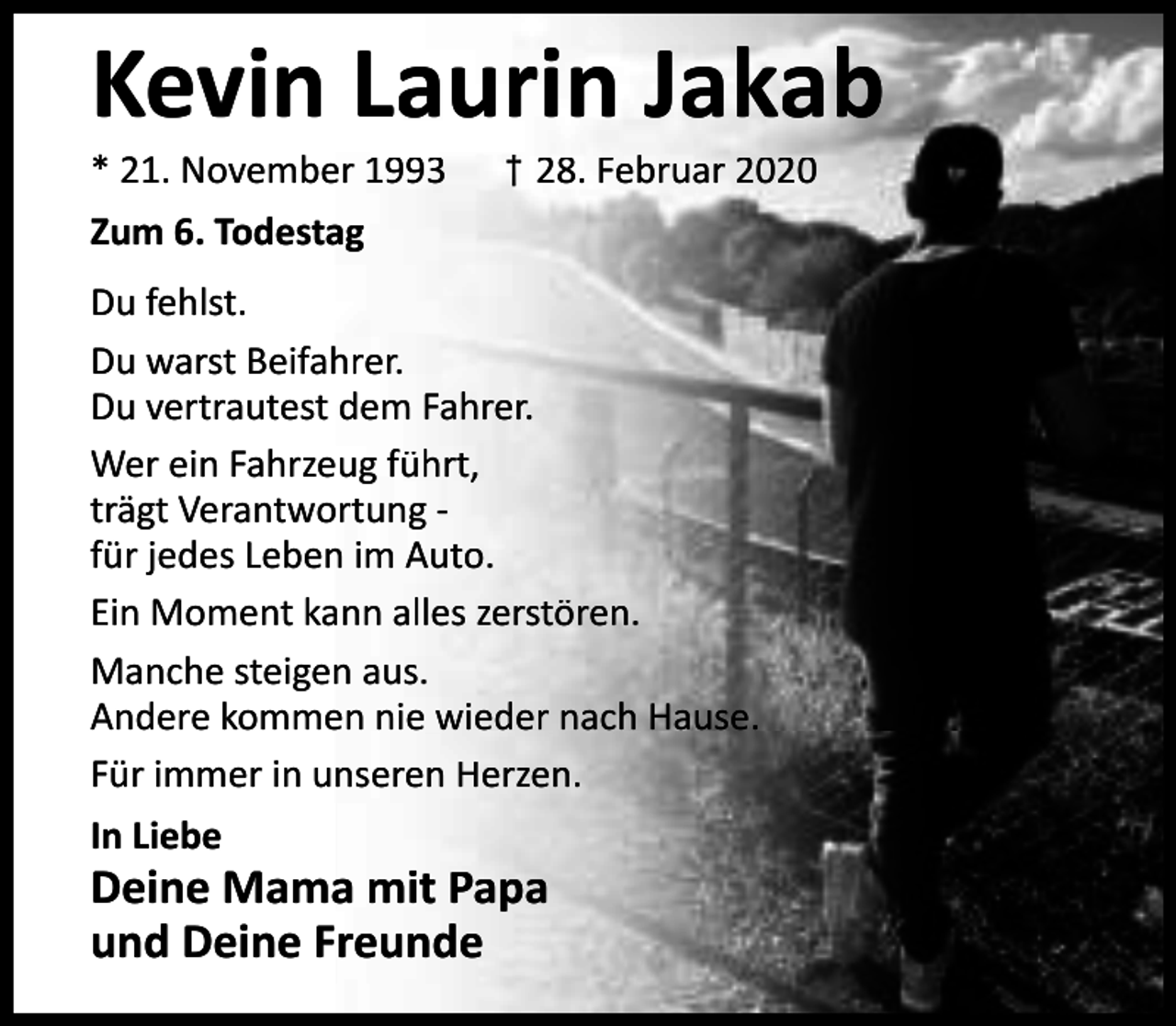 <p>Kevin Laurin Jakab<br />* 21. November 1993</p><p>† 28. Februar 2020</p><p>Zum 6. Todestag<br />Du fehlst.<br />Du warst Beifahrer.<br />Du vertrautest dem Fahrer.<br />Wer ein Fahrzeug führt,<br />trägt Verantwortung für jedes Leben im Auto.<br />Ein Moment kann alles zerstören.<br />Manche steigen aus.<br />Andere kommen nie wieder nach Hause.<br />Für immer in unseren Herzen.<br />In Liebe</p><p>Deine Mama mit Papa<br />und Deine Freunde</p>