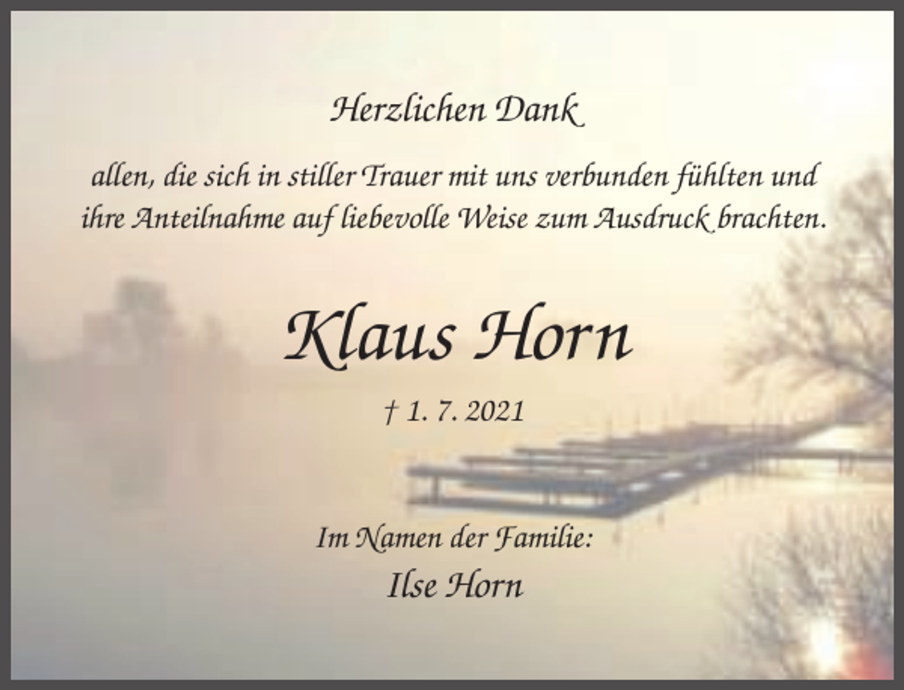 <p>Herzlichen Dank<br />allen, die sich in stiller Trauer mit uns verbunden fühlten und<br />ihre Anteilnahme auf liebevolle Weise zum Ausdruck brachten.</p><p>Klaus Horn<br />† 1. 7. 2021</p><p>Im Namen der Familie:</p><p>Ilse Horn</p>