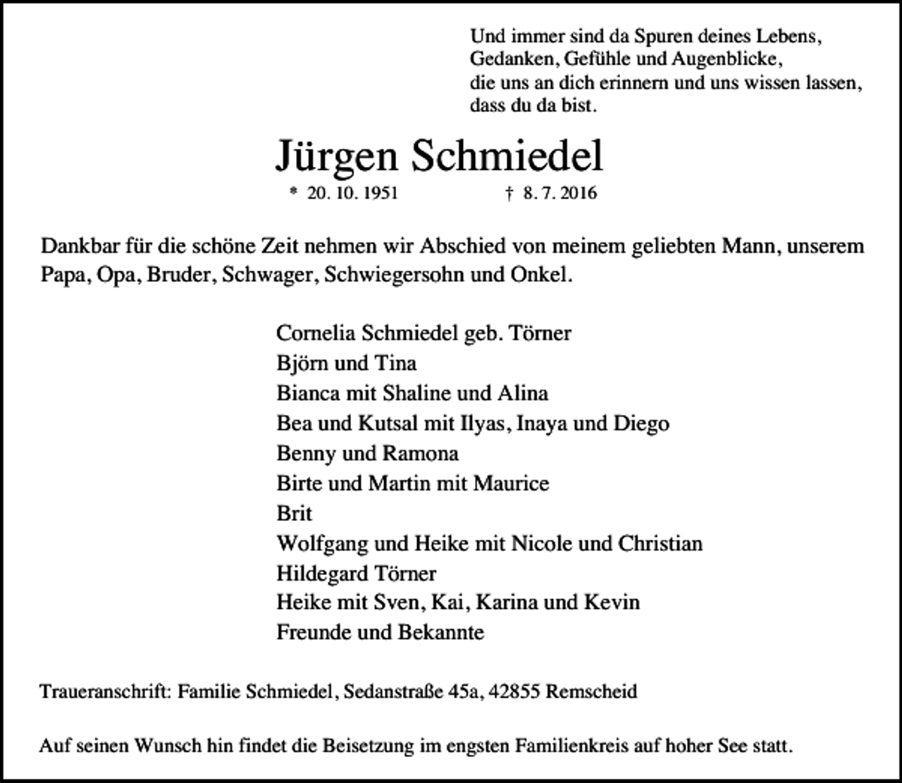 <p>Und immer sind da Spuren deines Lebens,<br />Gedanken, Gefühle und Augenblicke,<br />die uns an dich erinnern und uns wissen lassen,<br />dass du da bist.</p><p>Jürgen Schmiedel<br />* 20. 10. 1951</p><p>† 8. 7. 2016</p><p>Dankbar für die schöne Zeit nehmen wir Abschied von meinem geliebten Mann, unserem<br />Papa, Opa, Bruder, Schwager, Schwiegersohn und Onkel.<br />Cornelia Schmiedel geb. Törner<br />Björn und Tina<br />Bianca mit Shaline und Alina<br />Bea und Kutsal mit Ilyas, Inaya und Diego<br />Benny und Ramona<br />Birte und Martin mit Maurice<br />Brit<br />Wolfgang und Heike mit Nicole und Christian<br />Hildegard Törner<br />Heike mit Sven, Kai, Karina und Kevin<br />Freunde und Bekannte<br />Traueranschrift: Familie Schmiedel, Sedanstraße 45a, 42855 Remscheid<br />Auf seinen Wunsch hin findet die Beisetzung im engsten Familienkreis auf hoher See statt.</p>