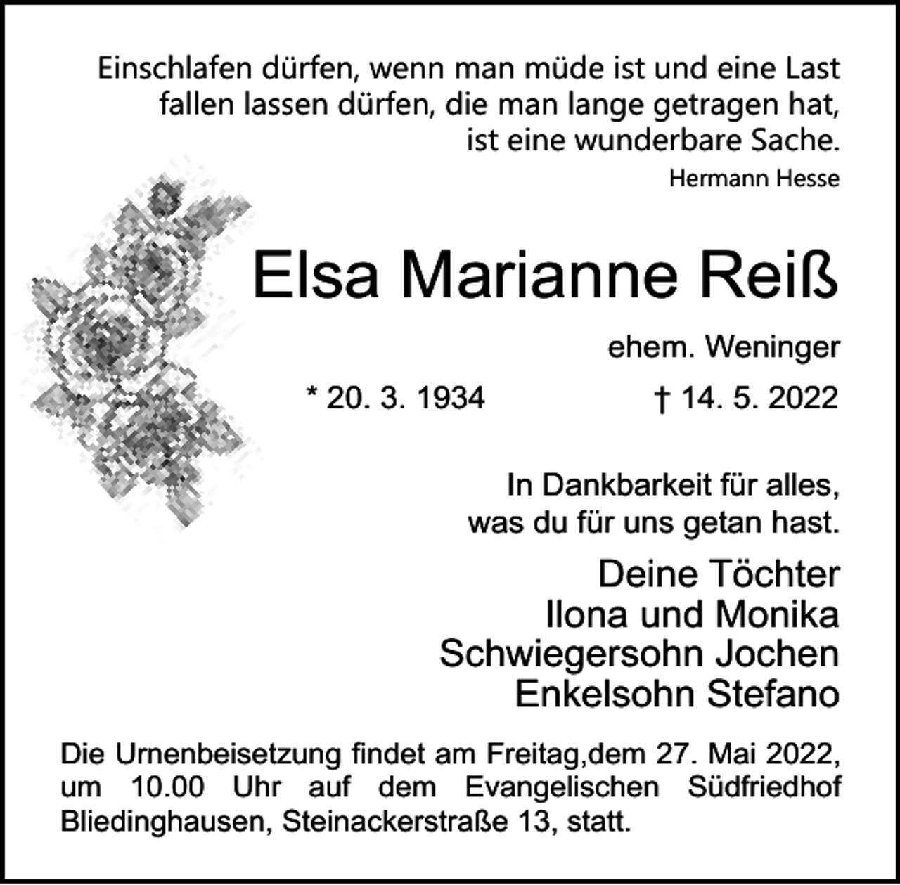 <p>Einschlafen dürfen, wenn man müde ist und eine Last<br />fallen lassen dürfen, die man lange getragen hat,<br />ist eine wunderbare Sache.<br />Hermann Hesse</p><p>Elsa Marianne Reiß<br />ehem. Weninger<br />* 20. 3. 1934</p><p>† 14. 5. 2022</p><p>In Dankbarkeit für alles,<br />was du für uns getan hast.</p><p>Deine Töchter<br />Ilona und Monika<br />Schwiegersohn Jochen<br />Enkelsohn Stefano<br />Die Urnenbeisetzung findet am Freitag,dem 27. Mai 2022,<br />um 10.00 Uhr auf dem Evangelischen Südfriedhof<br />Bliedinghausen, Steinackerstraße 13, statt.</p>