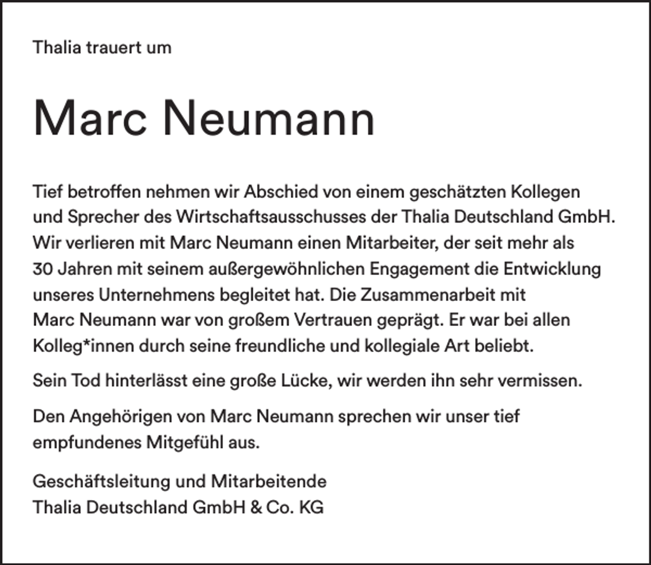 <p>Thalia trauert um</p><p>Marc Neumann<br />Tief betroffen nehmen wir Abschied von einem geschätzten Kollegen<br />und Sprecher des Wirtschaftsausschusses der Thalia Deutschland GmbH.<br />Wir verlieren mit Marc Neumann einen Mitarbeiter, der seit mehr als<br />30 Jahren mit seinem außergewöhnlichen Engagement die Entwicklung<br />unseres Unternehmens begleitet hat. Die Zusammenarbeit mit<br />Marc Neumann war von großem Vertrauen geprägt. Er war bei allen<br />Kolleg*innen durch seine freundliche und kollegiale Art beliebt.<br />Sein Tod hinterlässt eine große Lücke, wir werden ihn sehr vermissen.<br />Den Angehörigen von Marc Neumann sprechen wir unser tief<br />empfundenes Mitgefühl aus.<br />Geschäftsleitung und Mitarbeitende<br />Thalia Deutschland GmbH &amp; Co. KG</p>