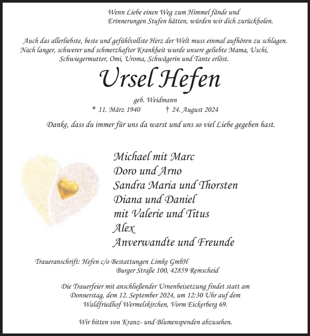<p>Wenn Liebe einen Weg zum Himmel fände und<br />Erinnerungen Stufen hätten, würden wir dich zurückholen.<br />Auch das allerliebste, beste und gefühlvollste Herz der Welt muss einmal aufhören zu schlagen.<br />Nach langer, schwerer und schmerzhafter Krankheit wurde unsere geliebte Mama, Uschi,<br />Schwiegermutter, Omi, Uroma, Schwägerin und Tante erlöst.</p><p>Ursel Hefen</p><p>geb. Weidmann<br />* 11. März 1940<br />† 24. August 2024</p><p>Danke, dass du immer für uns da warst und uns so viel Liebe gegeben hast.</p><p>Michael mit Marc<br />Doro und Arno<br />Sandra Maria und Thorsten<br />Diana und Daniel<br />mit Valerie und Titus<br />Alex<br />Anverwandte und Freunde<br />Traueranschrift: Hefen c/o Bestattungen Limke GmbH<br />Burger Straße 100, 42859 Remscheid<br />Die Trauerfeier mit anschließender Urnenbeisetzung findet statt am<br />Donnerstag, dem 12. September 2024, um 12:30 Uhr auf dem<br />Waldfriedhof Wermelskirchen, Vorm Eickerberg 69.<br />Wir bitten von Kranz- und Blumenspenden abzusehen.</p>