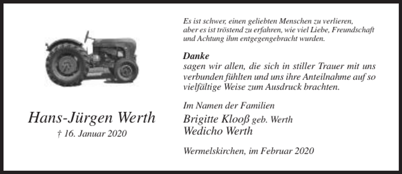 <p>Es ist schwer, einen geliebten Menschen zu verlieren,<br />aber es ist tröstend zu erfahren, wie viel Liebe, Freundschaft<br />und Achtung ihm entgegengebracht wurden.</p><p>Danke<br />sagen wir allen, die sich in stiller Trauer mit uns<br />verbunden fühlten und uns ihre Anteilnahme auf so<br />vielfältige Weise zum Ausdruck brachten.</p><p>Hans-Jürgen Werth<br />† 16. Januar 2020</p><p>Im Namen der Familien<br />Brigitte Klooß geb. Werth</p><p>Wedicho Werth<br />Wermelskirchen, im Februar 2020</p>