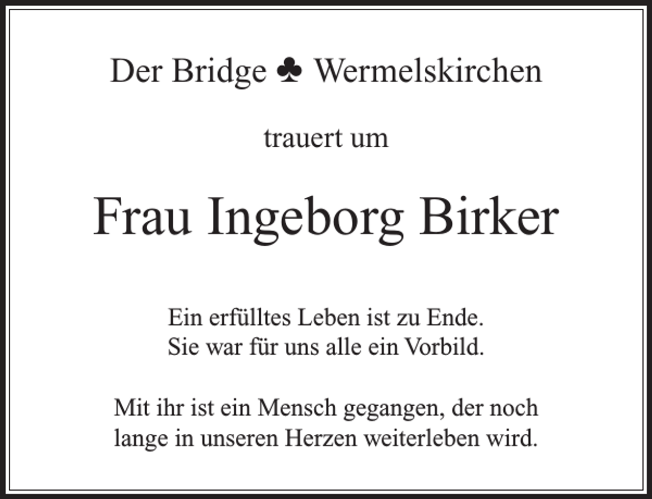 <p>Der Bridge ♣ Wermelskirchen<br />trauert um</p><p>Frau Ingeborg Birker<br />Ein erfülltes Leben ist zu Ende.<br />Sie war für uns alle ein Vorbild.<br />Mit ihr ist ein Mensch gegangen, der noch<br />lange in unseren Herzen weiterleben wird.</p>