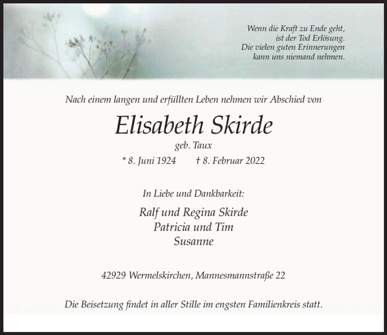 <p>Wenn die Kraft zu Ende geht,<br />ist der Tod Erlösung.<br />Die vielen guten Erinnerungen<br />kann uns niemand nehmen.</p><p>Nach einem langen und erfüllten Leben nehmen wir Abschied von</p><p>Elisabeth Skirde<br />geb. Taux<br />* 8. Juni 1924</p><p>† 8. Februar 2022</p><p>In Liebe und Dankbarkeit:</p><p>Ralf und Regina Skirde<br />Patricia und Tim<br />Susanne<br />42929 Wermelskirchen, Mannesmannstraße 22<br />Die Beisetzung findet in aller Stille im engsten Familienkreis statt.</p>
