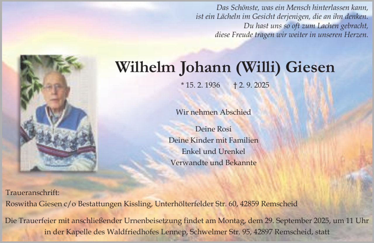 <p>Das Schönste, was ein Mensch hinterlassen kann,<br />ist ein Lächeln im Gesicht derjenigen, die an ihn denken.<br />Du hast uns so oft zum Lachen gebracht,<br />diese Freude tragen wir weiter in unseren Herzen.</p><p>Wilhelm Johann (Willi) Giesen<br />* 15. 2. 1936</p><p>† 2. 9. 2025</p><p>Wir nehmen Abschied<br />Deine Rosi<br />Deine Kinder mit Familien<br />Enkel und Urenkel<br />Verwandte und Bekannte</p><p>Traueranschrift:<br />Roswitha Giesen c/o Bestattungen Kissling, Unterhölterfelder Str. 60, 42859 Remscheid<br />Die Trauerfeier mit anschließender Urnenbeisetzung findet am Montag, dem 29. September 2025, um 11 Uhr<br />in der Kapelle des Waldfriedhofes Lennep, Schwelmer Str. 95, 42897 Remscheid, statt</p>