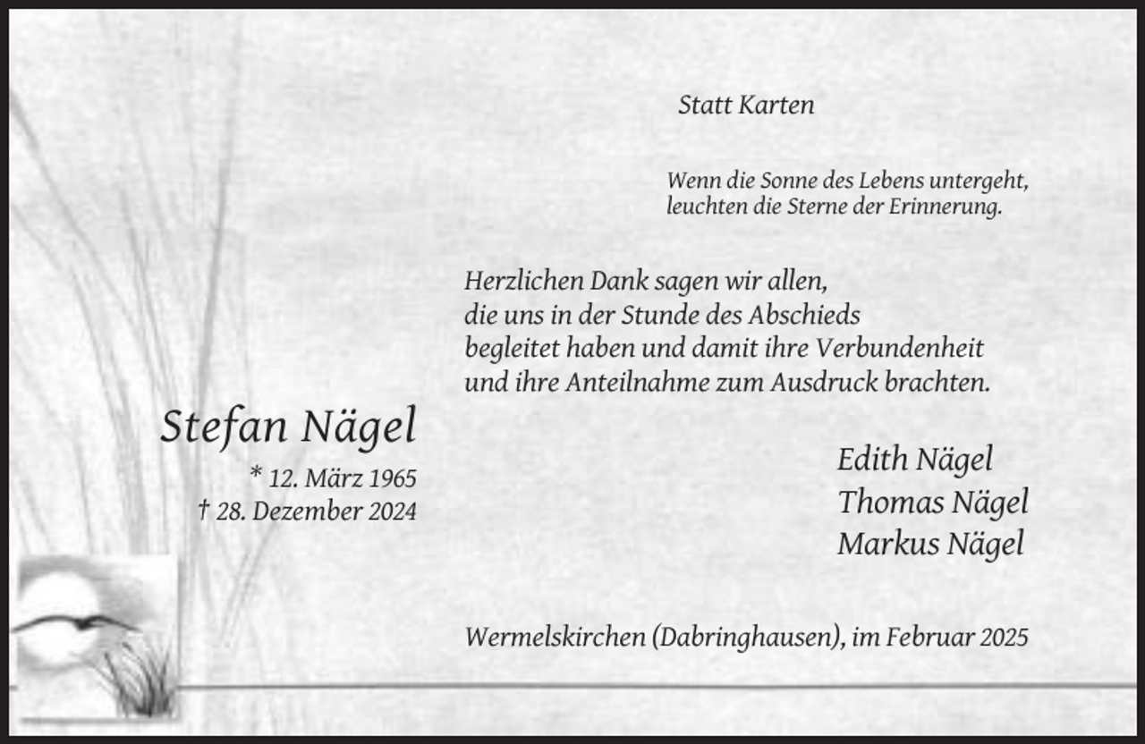 <p>Statt Karten<br />Wenn die Sonne des Lebens untergeht,<br />leuchten die Sterne der Erinnerung.</p><p>Herzlichen Dank sagen wir allen,<br />die uns in der Stunde des Abschieds<br />begleitet haben und damit ihre Verbundenheit<br />und ihre Anteilnahme zum Ausdruck brachten.</p><p>Stefan Nägel<br />* 12. März 1965<br />† 28. Dezember 2024</p><p>Edith Nägel<br />Thomas Nägel<br />Markus Nägel<br />Wermelskirchen (Dabringhausen), im Februar 2025</p>