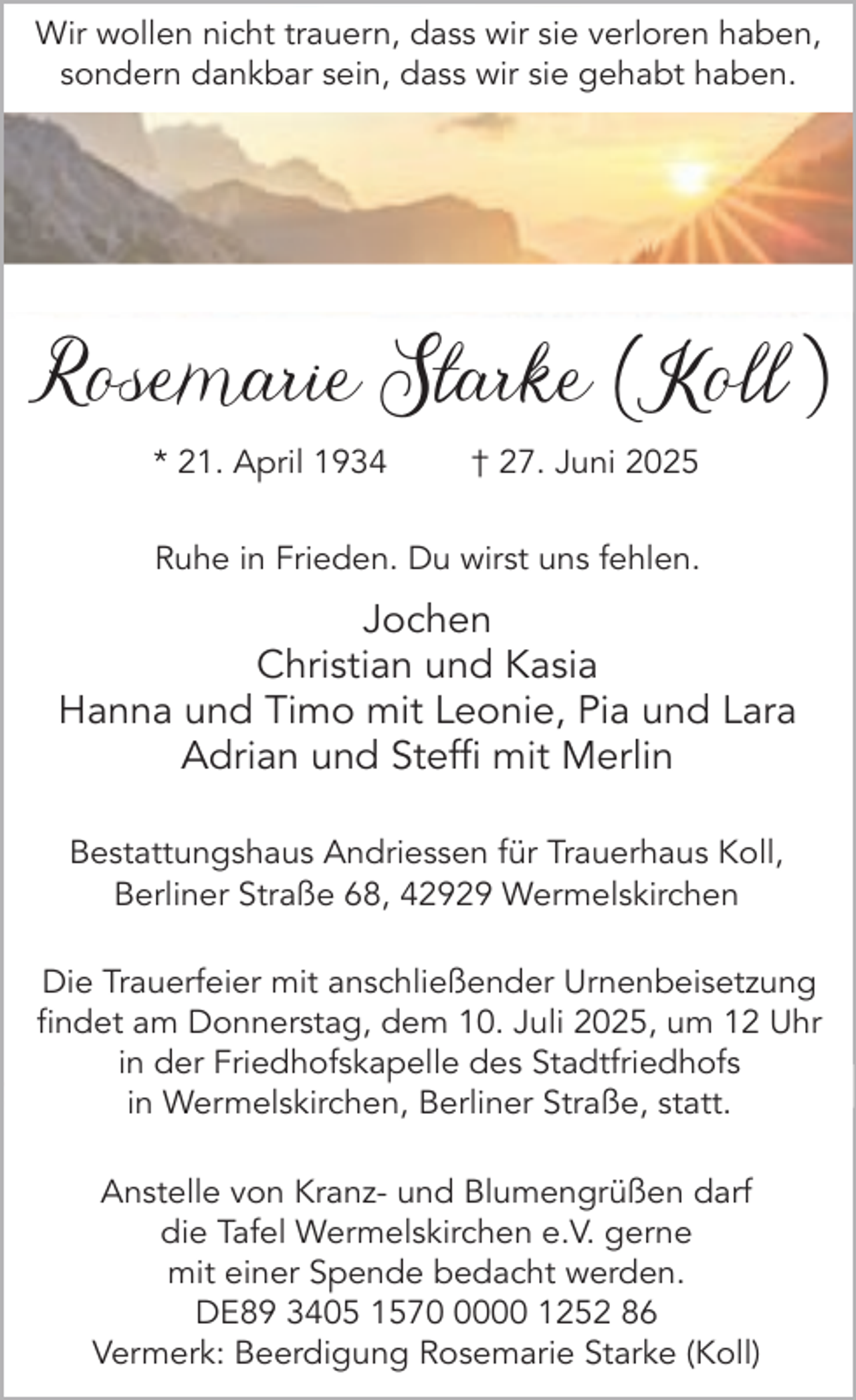 <p>Wir wollen nicht trauern, dass wir sie verloren haben,<br />sondern dankbar sein, dass wir sie gehabt haben.</p><p>Rosemarie Starke ( Koll )<br />* 21. April 1934</p><p>† 27. Juni 2025</p><p>Ruhe in Frieden. Du wirst uns fehlen.</p><p>Jochen<br />Christian und Kasia<br />Hanna und Timo mit Leonie, Pia und Lara<br />Adrian und Steffi mit Merlin<br />Bestattungshaus Andriessen für Trauerhaus Koll,<br />Berliner Straße 68, 42929 Wermelskirchen<br />Die Trauerfeier mit anschließender Urnenbeisetzung<br />findet am Donnerstag, dem 10. Juli 2025, um 12 Uhr<br />in der Friedhofskapelle des Stadtfriedhofs<br />in Wermelskirchen, Berliner Straße, statt.<br />Anstelle von Kranz- und Blumengrüßen darf<br />die Tafel Wermelskirchen e.V. gerne<br />mit einer Spende bedacht werden.<br />DE89 3405 157000 1252 86<br />Vermerk: Beerdigung Rosemarie Starke (Koll)</p>
